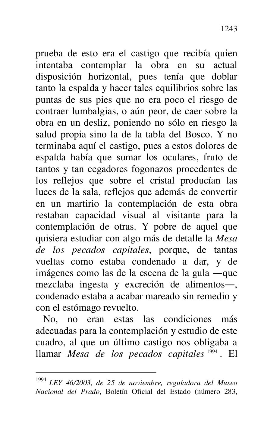 
prueba de esto era el castigo que recibía quien 
intentaba contemplar la obra en su actual 
disposición horizontal, pues tenía que doblar 
tanto la espalda y hacer tales equilibrios sobre las 
puntas de sus pies que no era poco el riesgo de 
contraer lumbalgias, o aún peor, de caer sobre la 
obra en un desliz, poniendo no sólo en riesgo la 
salud propia sino la de la tabla del Bosco. Y no 
terminaba aquí el castigo, pues a estos dolores de 
espalda había que sumar los oculares, fruto de 
tantos y tan cegadores fogonazos procedentes de 
los reflejos que sobre el cristal producían las 
luces de la sala, reflejos que además de convertir 
en un martirio la contemplación de esta obra 
restaban capacidad visual al visitante para la 
contemplación de otras. Y pobre de aquel que 
quisiera estudiar con algo más de detalle la Mesa 
de los pecados capitales, porque, de tantas 
vueltas como estaba condenado a dar, y de 
imágenes como las de la escena de la gula .que 
mezclaba ingesta y excreción de alimentos., 
condenado estaba a acabar mareado sin remedio y 
con el estómago revuelto. 

 No, no eran estas las condiciones más 
adecuadas para la contemplación y estudio de este 
cuadro, al que un último castigo nos obligaba a 
llamar Mesa de los pecados capitales 1994. El 

1994 LEY 46/2003, de 25 de noviembre, reguladora del Museo 
Nacional del Prado, Boletín Oficial del Estado (número 283, 


