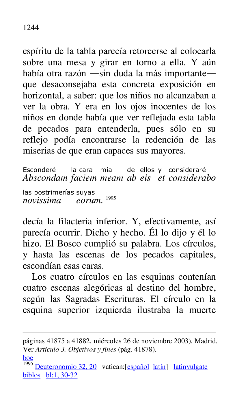 
páginas 41875 a 41882, miércoles 26 de noviembre 2003), Madrid. 
Ver Artículo 3. Objetivos y fines (pág. 41878). 

boe 

1995 Deuteronomio 32, 20 vatican:[español latín] latinvulgate 

biblos bl:1, 30-32 

espíritu de la tabla parecía retorcerse al colocarla 
sobre una mesa y girar en torno a ella. Y aún 
había otra razón .sin duda la más importante. 
que desaconsejaba esta concreta exposición en 
horizontal, a saber: que los niños no alcanzaban a 
ver la obra. Y era en los ojos inocentes de los 
niños en donde había que ver reflejada esta tabla 
de pecados para entenderla, pues sólo en su 
reflejo podía encontrarse la redención de las 
miserias de que eran capaces sus mayores. 

AbscondamEsconderé 
faciemla cara 
meammía 
abde 
eisellos 
ety 
consideraboconsideraré 
novissimalas postrimerías 
eorumsuyas. 1995 

decía la filacteria inferior. Y, efectivamente, así 
parecía ocurrir. Dicho y hecho. Él lo dijo y él lo 
hizo. El Bosco cumplió su palabra. Los círculos, 
y hasta las escenas de los pecados capitales, 
escondían esas caras. 

Los cuatro círculos en las esquinas contenían 
cuatro escenas alegóricas al destino del hombre, 
según las Sagradas Escrituras. El círculo en la 
esquina superior izquierda ilustraba la muerte 


