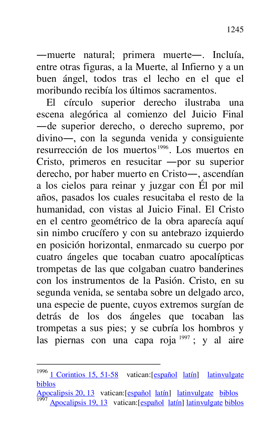 
.muerte natural; primera muerte.. Incluía, 
entre otras figuras, a la Muerte, al Infierno y a un 
buen ángel, todos tras el lecho en el que el 
moribundo recibía los últimos sacramentos. 

El círculo superior derecho ilustraba una 
escena alegórica al comienzo del Juicio Final 
.de superior derecho, o derecho supremo, por 
divino., con la segunda venida y consiguiente 
resurrección de los muertos 1996. Los muertos en 
Cristo, primeros en resucitar .por su superior 
derecho, por haber muerto en Cristo., ascendían 
a los cielos para reinar y juzgar con Él por mil 
años, pasados los cuales resucitaba el resto de la 
humanidad, con vistas al Juicio Final. El Cristo 
en el centro geométrico de la obra aparecía aquí 
sin nimbo crucífero y con su antebrazo izquierdo 
en posición horizontal, enmarcado su cuerpo por 
cuatro ángeles que tocaban cuatro apocalípticas 
trompetas de las que colgaban cuatro banderines 
con los instrumentos de la Pasión. Cristo, en su 
segunda venida, se sentaba sobre un delgado arco, 
una especie de puente, cuyos extremos surgían de 
detrás de los dos ángeles que tocaban las 
trompetas a sus pies; y se cubría los hombros y 
las piernas con una capa roja 1997; y al aire 

1996 1 Corintios 15, 51-58 vatican:[español latín] latinvulgate 
biblos 

Apocalipsis 20, 13 vatican:[español latín] latinvulgate biblos 

1997 Apocalipsis 19, 13 vatican:[español latín] latinvulgate biblos 


