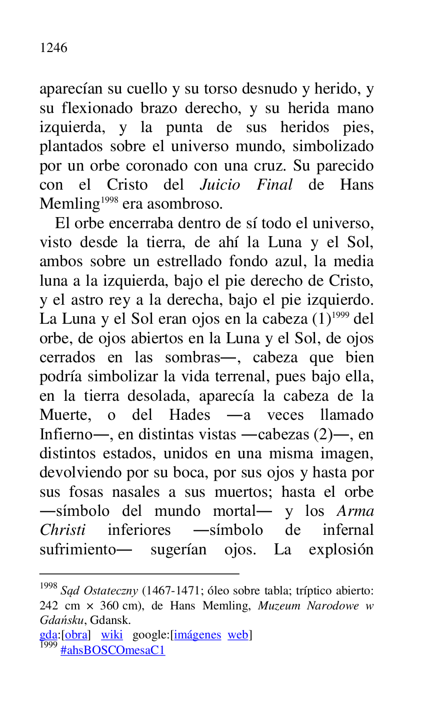 
aparecían su cuello y su torso desnudo y herido, y 
su flexionado brazo derecho, y su herida mano 
izquierda, y la punta de sus heridos pies, 
plantados sobre el universo mundo, simbolizado 
por un orbe coronado con una cruz. Su parecido 
con el Cristo del Juicio Final de Hans 
Memling 1998 era asombroso. 

1998 Sad Ostateczny (1467-1471; óleo sobre tabla; tríptico abierto: 
242 cm × 360 cm), de Hans Memling, Muzeum Narodowe w 
Gdansku, Gdansk. 

gda:[obra] wiki google:[imágenes web] 

1999 #ahsBOSCOmesaC1 
El orbe encerraba dentro de sí todo el universo, 
visto desde la tierra, de ahí la Luna y el Sol, 
ambos sobre un estrellado fondo azul, la media 
luna a la izquierda, bajo el pie derecho de Cristo, 
y el astro rey a la derecha, bajo el pie izquierdo. 
La Luna y el Sol eran ojos en la cabeza (1) 1999 del 
orbe, de ojos abiertos en la Luna y el Sol, de ojos 
cerrados en las sombras., cabeza que bien 
podría simbolizar la vida terrenal, pues bajo ella, 
en la tierra desolada, aparecía la cabeza de la 
Muerte, o del Hades .a veces llamado 
Infierno., en distintas vistas .cabezas (2)., en 
distintos estados, unidos en una misma imagen, 
devolviendo por su boca, por sus ojos y hasta por 
sus fosas nasales a sus muertos; hasta el orbe 
.símbolo del mundo mortal. y los Arma 
Christi inferiores .símbolo de infernal 
sufrimiento. sugerían ojos. La explosión 


