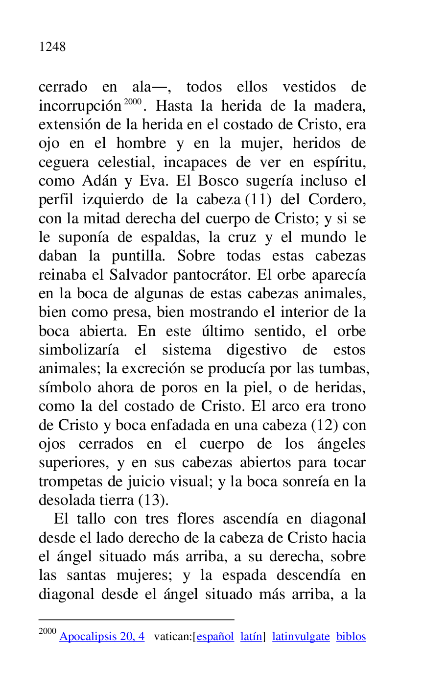 
cerrado en ala., todos ellos vestidos de 
incorrupción 2000. Hasta la herida de la madera, 
extensión de la herida en el costado de Cristo, era 
ojo en el hombre y en la mujer, heridos de 
ceguera celestial, incapaces de ver en espíritu, 
como Adán y Eva. El Bosco sugería incluso el 
perfil izquierdo de la cabeza (11) del Cordero, 
con la mitad derecha del cuerpo de Cristo; y si se 
le suponía de espaldas, la cruz y el mundo le 
daban la puntilla. Sobre todas estas cabezas 
reinaba el Salvador pantocrátor. El orbe aparecía 
en la boca de algunas de estas cabezas animales, 
bien como presa, bien mostrando el interior de la 
boca abierta. En este último sentido, el orbe 
simbolizaría el sistema digestivo de estos 
animales; la excreción se producía por las tumbas, 
símbolo ahora de poros en la piel, o de heridas, 
como la del costado de Cristo. El arco era trono 
de Cristo y boca enfadada en una cabeza (12) con 
ojos cerrados en el cuerpo de los ángeles 
superiores, y en sus cabezas abiertos para tocar 
trompetas de juicio visual; y la boca sonreía en la 
desolada tierra (13). 

2000 Apocalipsis 20, 4 vatican:[español latín] latinvulgate biblos 

El tallo con tres flores ascendía en diagonal 
desde el lado derecho de la cabeza de Cristo hacia 
el ángel situado más arriba, a su derecha, sobre 
las santas mujeres; y la espada descendía en 
diagonal desde el ángel situado más arriba, a la 


