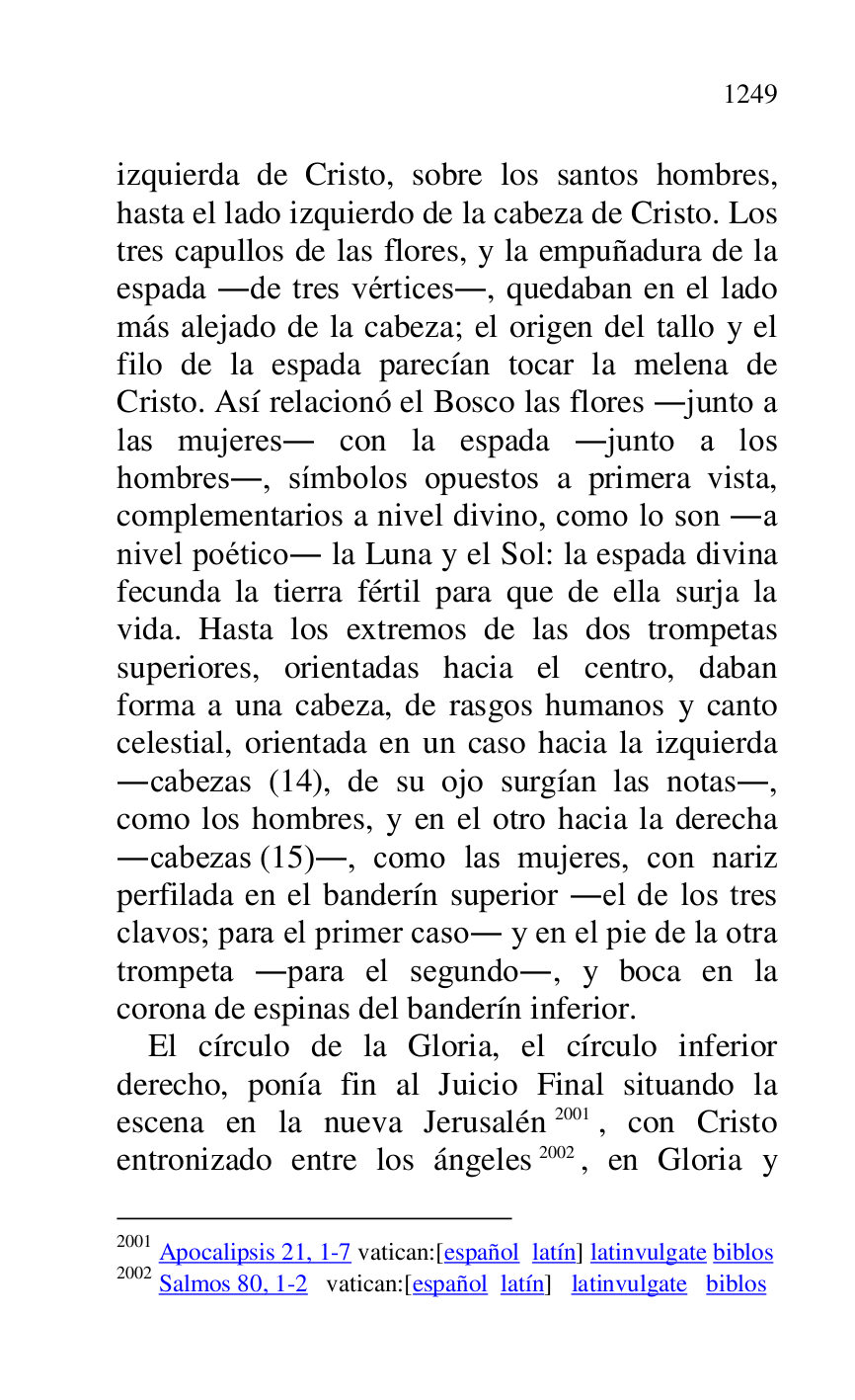 
izquierda de Cristo, sobre los santos hombres, 
hasta el lado izquierdo de la cabeza de Cristo. Los 
tres capullos de las flores, y la empuñadura de la 
espada .de tres vértices., quedaban en el lado 
más alejado de la cabeza; el origen del tallo y el 
filo de la espada parecían tocar la melena de 
Cristo. Así relacionó el Bosco las flores .junto a 
las mujeres. con la espada .junto a los 
hombres., símbolos opuestos a primera vista, 
complementarios a nivel divino, como lo son .a 
nivel poético. la Luna y el Sol: la espada divina 
fecunda la tierra fértil para que de ella surja la 
vida. Hasta los extremos de las dos trompetas 
superiores, orientadas hacia el centro, daban 
forma a una cabeza, de rasgos humanos y canto 
celestial, orientada en un caso hacia la izquierda 
.cabezas (14), de su ojo surgían las notas., 
como los hombres, y en el otro hacia la derecha 
.cabezas (15)., como las mujeres, con nariz 
perfilada en el banderín superior .el de los tres 
clavos; para el primer caso. y en el pie de la otra 
trompeta .para el segundo., y boca en la 
corona de espinas del banderín inferior. 

El círculo de la Gloria, el círculo inferior 
derecho, ponía fin al Juicio Final situando la 
escena en la nueva Jerusalén 2001, con Cristo 
entronizado entre los ángeles 2002, en Gloria y 

2001 Apocalipsis 21, 1-7 vatican:[español latín] latinvulgate biblos 

2002 Salmos 80, 1-2 vatican:[español latín] latinvulgate biblos 


