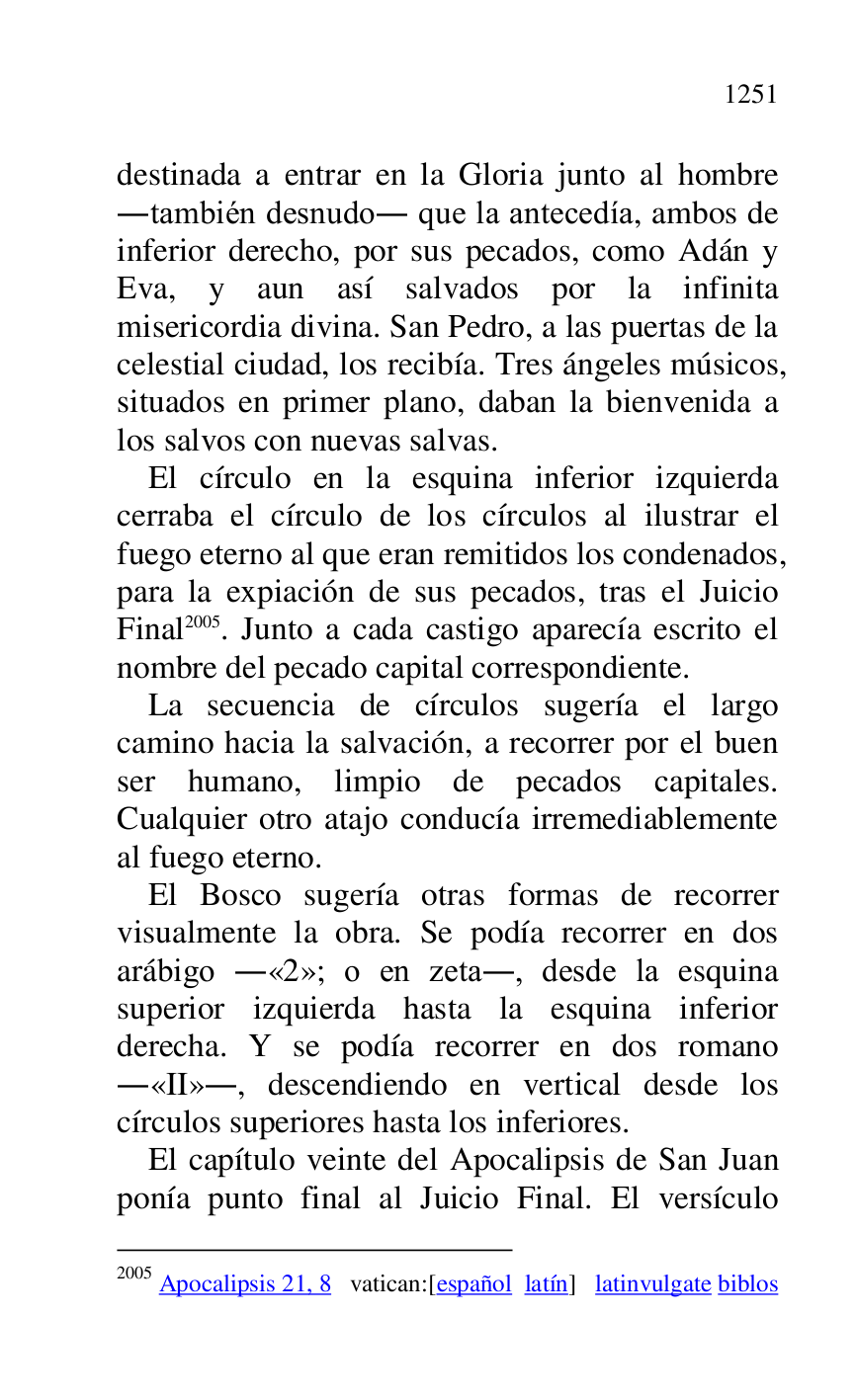 
destinada a entrar en la Gloria junto al hombre 
.también desnudo. que la antecedía, ambos de 
inferior derecho, por sus pecados, como Adán y 
Eva, y aun así salvados por la infinita 
misericordia divina. San Pedro, a las puertas de la 
celestial ciudad, los recibía. Tres ángeles músicos, 
situados en primer plano, daban la bienvenida a 
los salvos con nuevas salvas. 

El círculo en la esquina inferior izquierda 
cerraba el círculo de los círculos al ilustrar el 
fuego eterno al que eran remitidos los condenados, 
para la expiación de sus pecados, tras el Juicio 
Final 2005. Junto a cada castigo aparecía escrito el 
nombre del pecado capital correspondiente. 

2005 Apocalipsis 21, 8 vatican:[español latín] latinvulgate biblos 

La secuencia de círculos sugería el largo 
camino hacia la salvación, a recorrer por el buen 
ser humano, limpio de pecados capitales. 
Cualquier otro atajo conducía irremediablemente 
al fuego eterno. 

El Bosco sugería otras formas de recorrer 
visualmente la obra. Se podía recorrer en dos 
arábigo .«2»; o en zeta., desde la esquina superior izquierda hasta la esquina inferior 
derecha. Y se podía recorrer en dos romano 
.«II»., descendiendo en vertical desde los 
círculos superiores hasta los inferiores. 

El capítulo veinte del Apocalipsis de San Juan 
ponía punto final al Juicio Final. El versículo 



