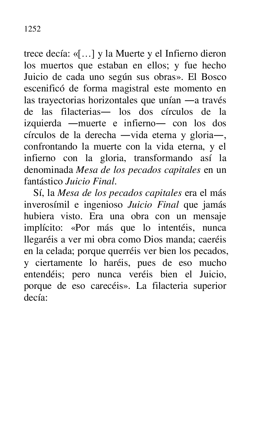 
trece decía: «[…] y la Muerte y el Infierno dieron 
los muertos que estaban en ellos; y fue hecho 
Juicio de cada uno según sus obras». El Bosco 
escenificó de forma magistral este momento en 
las trayectorias horizontales que unían .a través 
de las filacterias. los dos círculos de la 
izquierda .muerte e infierno. con los dos 
círculos de la derecha .vida eterna y gloria., 
confrontando la muerte con la vida eterna, y el 
infierno con la gloria, transformando así la 
denominada Mesa de los pecados capitales en un 
fantástico Juicio Final. 

Sí, la Mesa de los pecados capitales era el más 
inverosímil e ingenioso Juicio Final que jamás 
hubiera visto. Era una obra con un mensaje 
implícito: «Por más que lo intentéis, nunca 
llegaréis a ver mi obra como Dios manda; caeréis 
en la celada; porque querréis ver bien los pecados, 
y ciertamente lo haréis, pues de eso mucho 
entendéis; pero nunca veréis bien el Juicio, 
porque de eso carecéis». La filacteria superior 
decía: 


