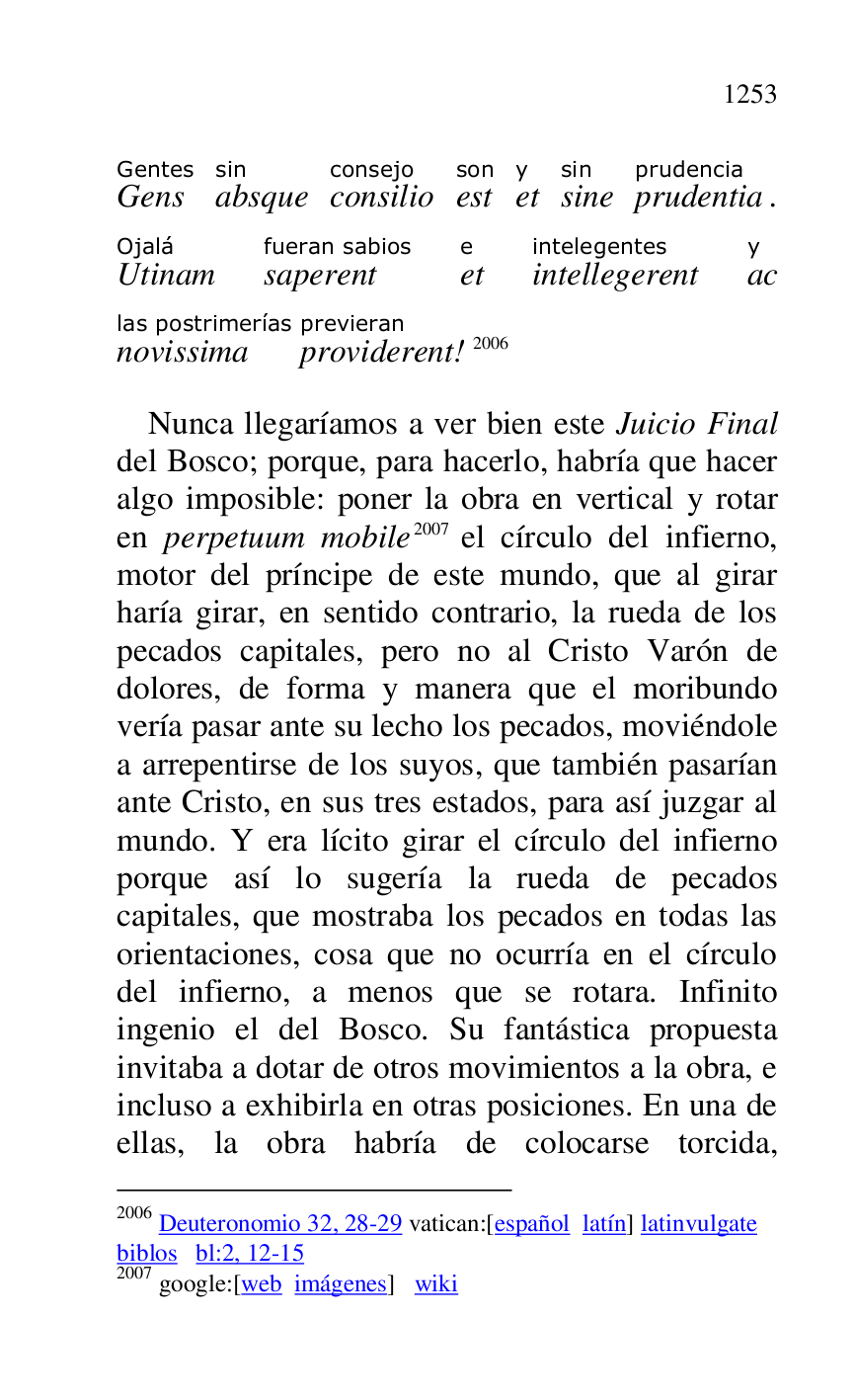 
GensGentes 
absquesin 
consilioconsejo 
estson 
ety 
sinesin 
prudentiaprudencia. 
UtinamOjalá 
saperentfueran sabios 
ete 
intellegerentintelegentes 
acy 
novissimalas postrimerías 
providerentprevieran! 2006 

2006 Deuteronomio 32, 28-29 vatican:[español latín] latinvulgate 

biblos bl:2, 12-15 

2007 google:[web imágenes] wiki 

Nunca llegaríamos a ver bien este Juicio Final 
del Bosco; porque, para hacerlo, habría que hacer 
algo imposible: poner la obra en vertical y rotar 
en perpetuum mobile 2007 el círculo del infierno, 
motor del príncipe de este mundo, que al girar 
haría girar, en sentido contrario, la rueda de los 
pecados capitales, pero no al Cristo Varón de 
dolores, de forma y manera que el moribundo 
vería pasar ante su lecho los pecados, moviéndole 
a arrepentirse de los suyos, que también pasarían 
ante Cristo, en sus tres estados, para así juzgar al 
mundo. Y era lícito girar el círculo del infierno 
porque así lo sugería la rueda de pecados 
capitales, que mostraba los pecados en todas las 
orientaciones, cosa que no ocurría en el círculo 
del infierno, a menos que se rotara. Infinito 
ingenio el del Bosco. Su fantástica propuesta 
invitaba a dotar de otros movimientos a la obra, e 
incluso a exhibirla en otras posiciones. En una de 
ellas, la obra habría de colocarse torcida, 


