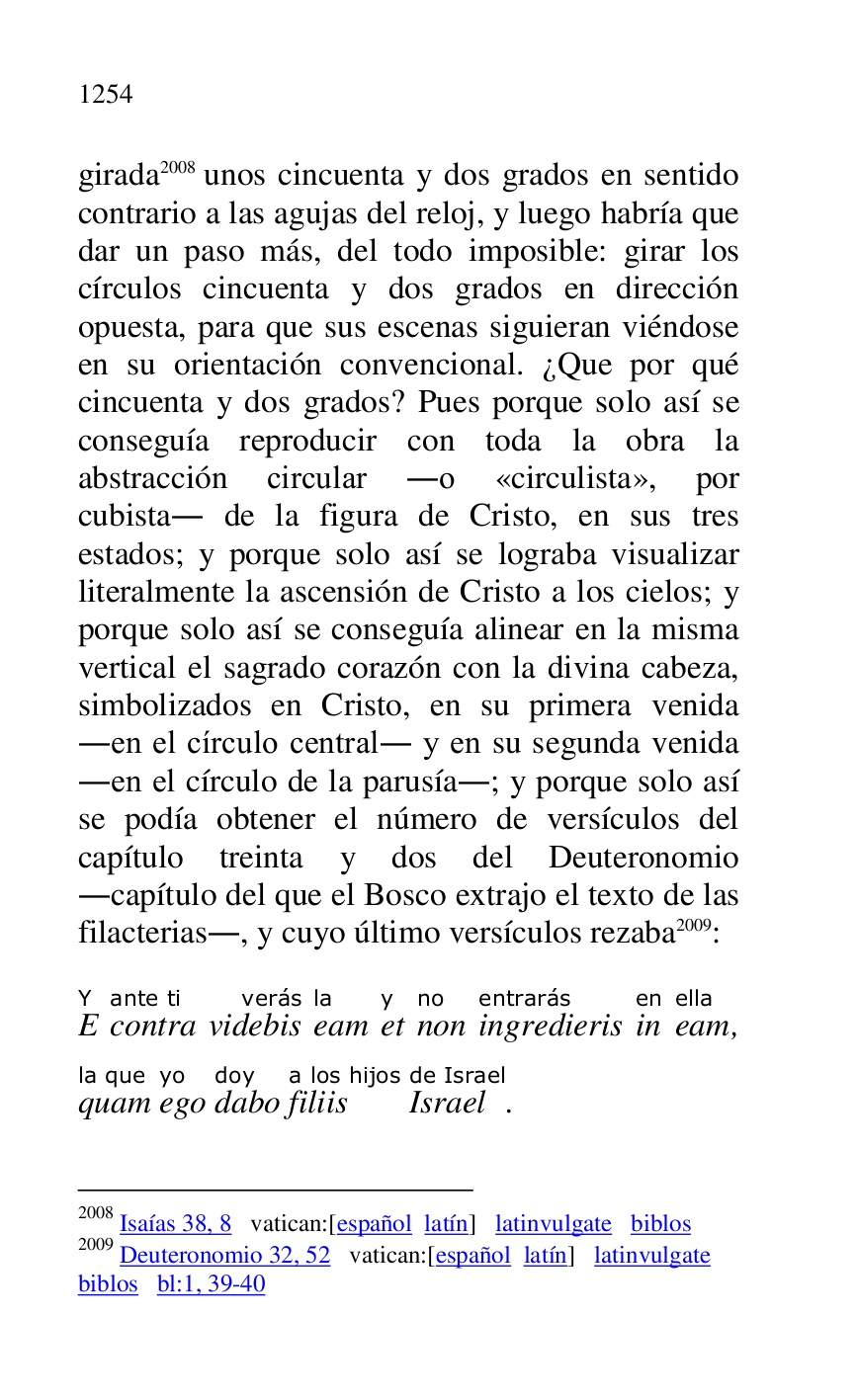
girada 2008 unos cincuenta y dos grados en sentido 
contrario a las agujas del reloj, y luego habría que 
dar un paso más, del todo imposible: girar los 
círculos cincuenta y dos grados en dirección 
opuesta, para que sus escenas siguieran viéndose 
en su orientación convencional. ¿Que por qué 
cincuenta y dos grados? Pues porque solo así se 
conseguía reproducir con toda la obra la 
abstracción circular .o «circulista», por 
cubista. de la figura de Cristo, en sus tres 
estados; y porque solo así se lograba visualizar 
literalmente la ascensión de Cristo a los cielos; y 
porque solo así se conseguía alinear en la misma 
vertical el sagrado corazón con la divina cabeza, 
simbolizados en Cristo, en su primera venida 
.en el círculo central. y en su segunda venida 
.en el círculo de la parusía.; y porque solo así 
se podía obtener el número de versículos del 
capítulo treinta y dos del Deuteronomio 
.capítulo del que el Bosco extrajo el texto de las 
filacterias., y cuyo último versículos rezaba 2009: 

2008 Isaías 38, 8 vatican:[español latín] latinvulgate biblos 

2009 Deuteronomio 32, 52 vatican:[español latín] latinvulgate 

biblos bl:1, 39-40 

EY 
contraante ti 
videbisverás 
eamla 
ety 
nonno 
ingredierisentrarás 
inen 
eamella, 
quamla que 
egoyo 
dabodoy 
filiisa los hijos 
Israelde Israel. 



