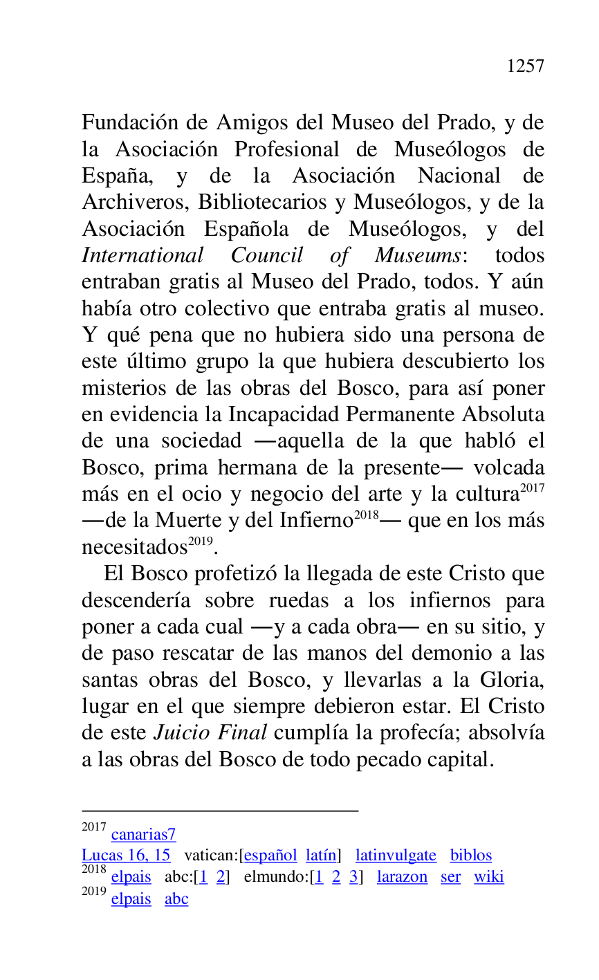 
Fundación de Amigos del Museo del Prado, y de 
la Asociación Profesional de Museólogos de 
España, y de la Asociación Nacional de 
Archiveros, Bibliotecarios y Museólogos, y de la 
Asociación Española de Museólogos, y del 
International Council of Museums: todos 
entraban gratis al Museo del Prado, todos. Y aún 
había otro colectivo que entraba gratis al museo. 
Y qué pena que no hubiera sido una persona de 
este último grupo la que hubiera descubierto los 
misterios de las obras del Bosco, para así poner 
en evidencia la Incapacidad Permanente Absoluta 
de una sociedad .aquella de la que habló el 
Bosco, prima hermana de la presente. volcada 
más en el ocio y negocio del arte y la cultura 2017 
.de la Muerte y del Infierno 2018. que en los más 
necesitados 2019. 

2017 canarias7 
Lucas 16, 15 vatican:[español latín] latinvulgate biblos 

2018 elpais abc:[1 2] elmundo:[1 2 3] larazon ser wiki 

2019 elpais abc 

El Bosco profetizó la llegada de este Cristo que 
descendería sobre ruedas a los infiernos para 
poner a cada cual .y a cada obra. en su sitio, y 
de paso rescatar de las manos del demonio a las 
santas obras del Bosco, y llevarlas a la Gloria, 
lugar en el que siempre debieron estar. El Cristo 
de este Juicio Final cumplía la profecía; absolvía 
a las obras del Bosco de todo pecado capital. 


