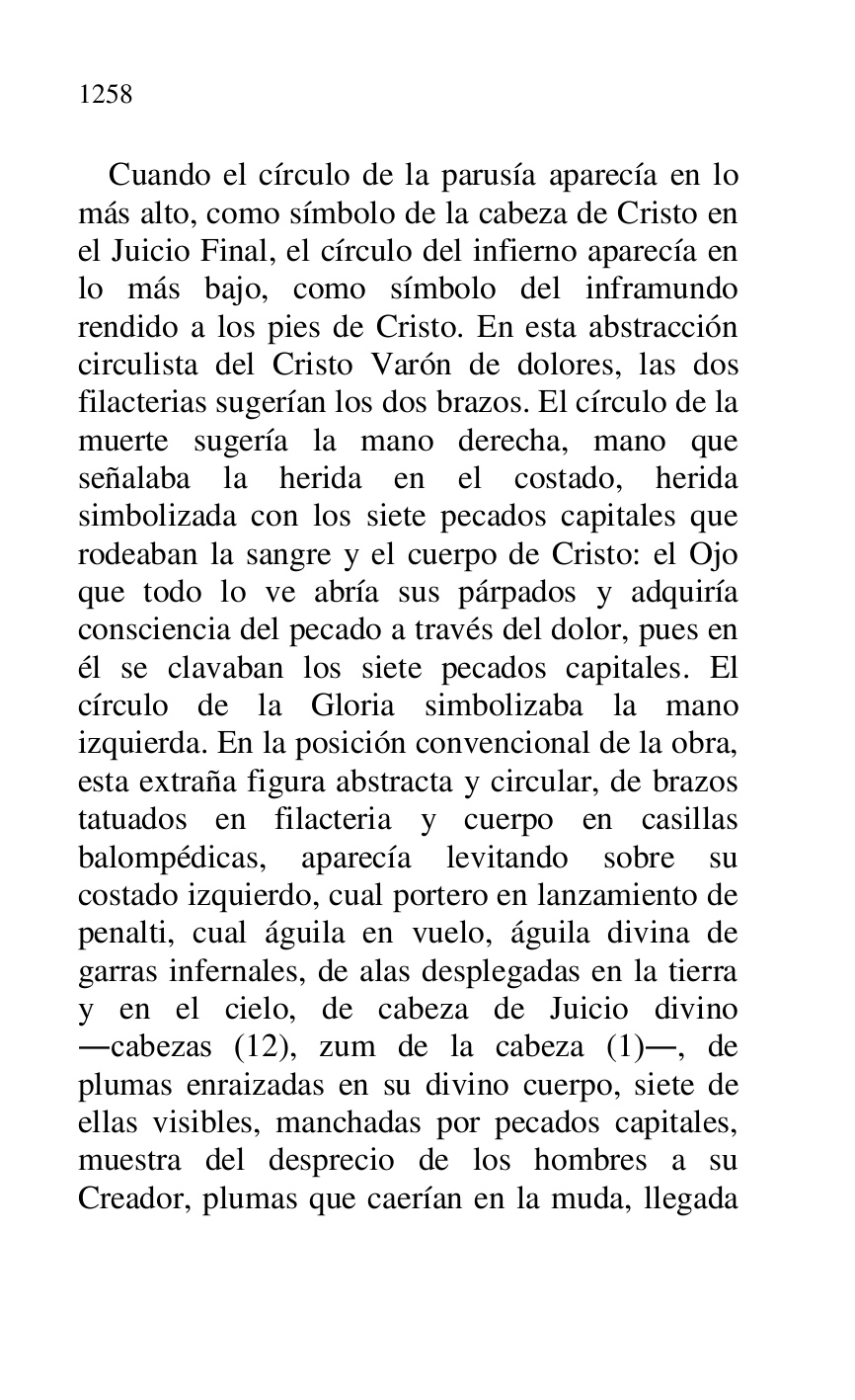 
Cuando el círculo de la parusía aparecía en lo 
más alto, como símbolo de la cabeza de Cristo en 
el Juicio Final, el círculo del infierno aparecía en 
lo más bajo, como símbolo del inframundo 
rendido a los pies de Cristo. En esta abstracción 
circulista del Cristo Varón de dolores, las dos 
filacterias sugerían los dos brazos. El círculo de la 
muerte sugería la mano derecha, mano que 
señalaba la herida en el costado, herida 
simbolizada con los siete pecados capitales que 
rodeaban la sangre y el cuerpo de Cristo: el Ojo 
que todo lo ve abría sus párpados y adquiría 
consciencia del pecado a través del dolor, pues en 
él se clavaban los siete pecados capitales. El 
círculo de la Gloria simbolizaba la mano 
izquierda. En la posición convencional de la obra, 
esta extraña figura abstracta y circular, de brazos 
tatuados en filacteria y cuerpo en casillas 
balompédicas, aparecía levitando sobre su 
costado izquierdo, cual portero en lanzamiento de 
penalti, cual águila en vuelo, águila divina de 
garras infernales, de alas desplegadas en la tierra 
y en el cielo, de cabeza de Juicio divino 
.cabezas (12), zum de la cabeza (1)., de 
plumas enraizadas en su divino cuerpo, siete de 
ellas visibles, manchadas por pecados capitales, 
muestra del desprecio de los hombres a su 
Creador, plumas que caerían en la muda, llegada 


