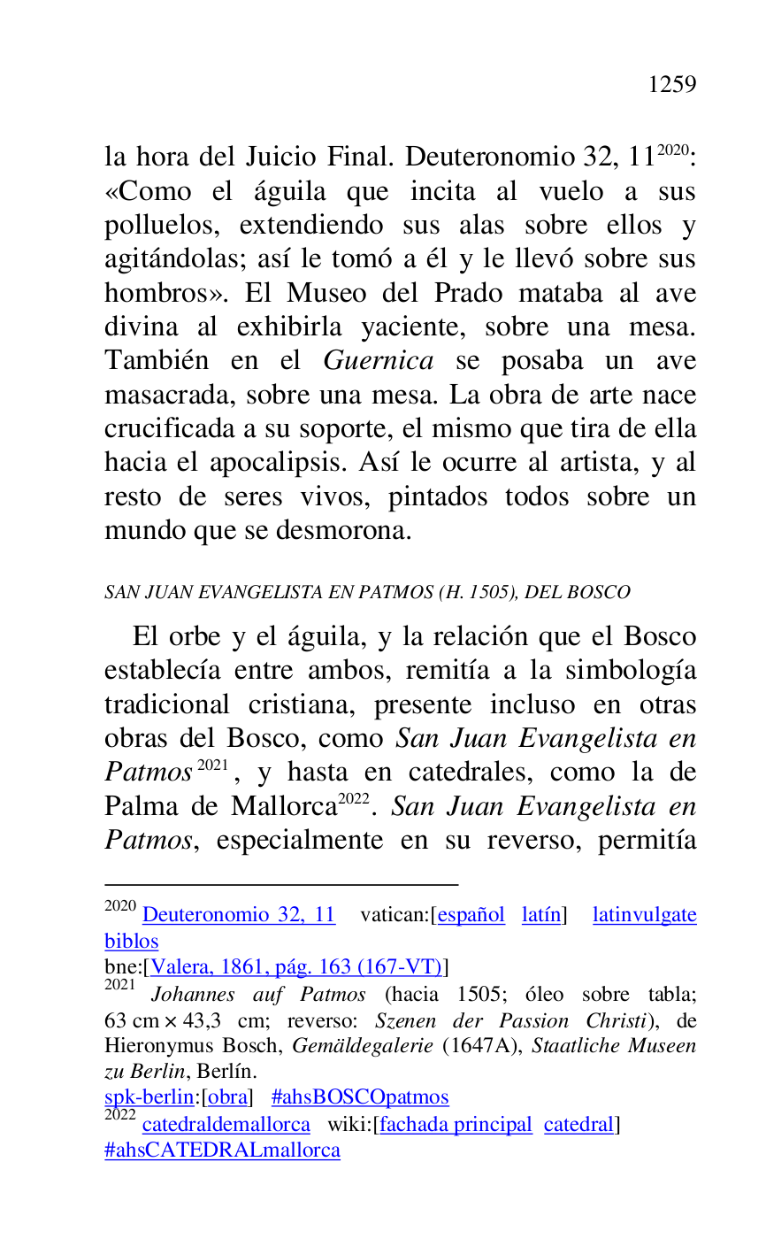 
la hora del Juicio Final. Deuteronomio 32, 112020: 
«Como el águila que incita al vuelo a sus 
polluelos, extendiendo sus alas sobre ellos y 
agitándolas; así le tomó a él y le llevó sobre sus 
hombros». El Museo del Prado mataba al ave 
divina al exhibirla yaciente, sobre una mesa. 
También en el Guernica se posaba un ave 
masacrada, sobre una mesa. La obra de arte nace 
crucificada a su soporte, el mismo que tira de ella 
hacia el apocalipsis. Así le ocurre al artista, y al 
resto de seres vivos, pintados todos sobre un 
mundo que se desmorona. 

2020 Deuteronomio 32, 11 vatican:[español latín] latinvulgate 
biblos 

bne:[Valera, 1861, pág. 163 (167-VT)] 

2021 Johannes auf Patmos (hacia 1505; óleo sobre tabla; 
63 cm × 43,3 cm; reverso: Szenen der Passion Christi), de 
Hieronymus Bosch, Gemäldegalerie (1647A), Staatliche Museen 
zu Berlin, Berlín. 

spk-berlin:[obra] #ahsBOSCOpatmos 

2022 catedraldemallorca wiki:[fachada principal catedral] 

#ahsCATEDRALmallorca 

SAN JUAN EVANGELISTA EN PATMOS (H. 1505), DEL BOSCO 

El orbe y el águila, y la relación que el Bosco 
establecía entre ambos, remitía a la simbología 
tradicional cristiana, presente incluso en otras 
obras del Bosco, como San Juan Evangelista en 
Patmos 2021, y hasta en catedrales, como la de 
Palma de Mallorca 2022. San Juan Evangelista en 
Patmos, especialmente en su reverso, permitía 


