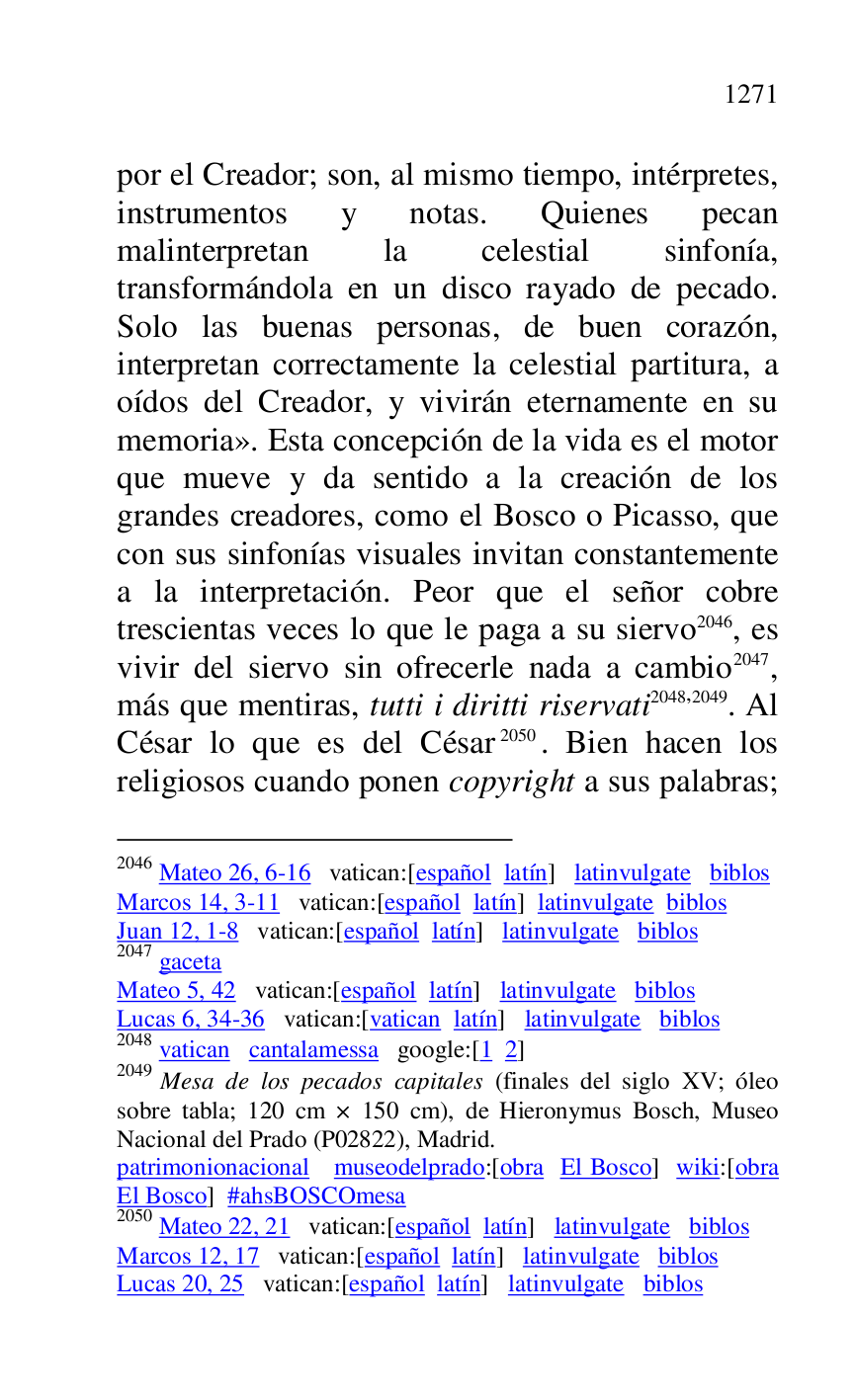 
por el Creador; son, al mismo tiempo, intérpretes, 
instrumentos y notas. Quienes pecan 
malinterpretan la celestial sinfonía, 
transformándola en un disco rayado de pecado. 
Solo las buenas personas, de buen corazón, 
interpretan correctamente la celestial partitura, a 
oídos del Creador, y vivirán eternamente en su 
memoria». Esta concepción de la vida es el motor 
que mueve y da sentido a la creación de los 
grandes creadores, como el Bosco o Picasso, que 
con sus sinfonías visuales invitan constantemente 
a la interpretación. Peor que el señor cobre 
trescientas veces lo que le paga a su siervo 2046, es 
vivir del siervo sin ofrecerle nada a cambio 2047, 
más que mentiras, tutti i diritti riservati 2048,2049. Al 
César lo que es del César 2050. Bien hacen los 
religiosos cuando ponen copyright a sus palabras; 

2046 Mateo 26, 6-16 vatican:[español latín] latinvulgate biblos 

Marcos 14, 3-11 vatican:[español latín] latinvulgate biblos 

Juan 12, 1-8 vatican:[español latín] latinvulgate biblos 

2047 gaceta 

Mateo 5, 42 vatican:[español latín] latinvulgate biblos 

Lucas 6, 34-36 vatican:[vatican latín] latinvulgate biblos 

2048 vatican cantalamessa google:[1 2] 

2049 Mesa de los pecados capitales (finales del siglo XV; óleo 
sobre tabla; 120 cm × 150 cm), de Hieronymus Bosch, Museo 
Nacional del Prado (P02822), Madrid. 
patrimonionacional museodelprado:[obra El Bosco] wiki:[obra 
El Bosco] #ahsBOSCOmesa 

2050 Mateo 22, 21 vatican:[español latín] latinvulgate biblos 

Marcos 12, 17 vatican:[español latín] latinvulgate biblos 

Lucas 20, 25 vatican:[español latín] latinvulgate biblos 



