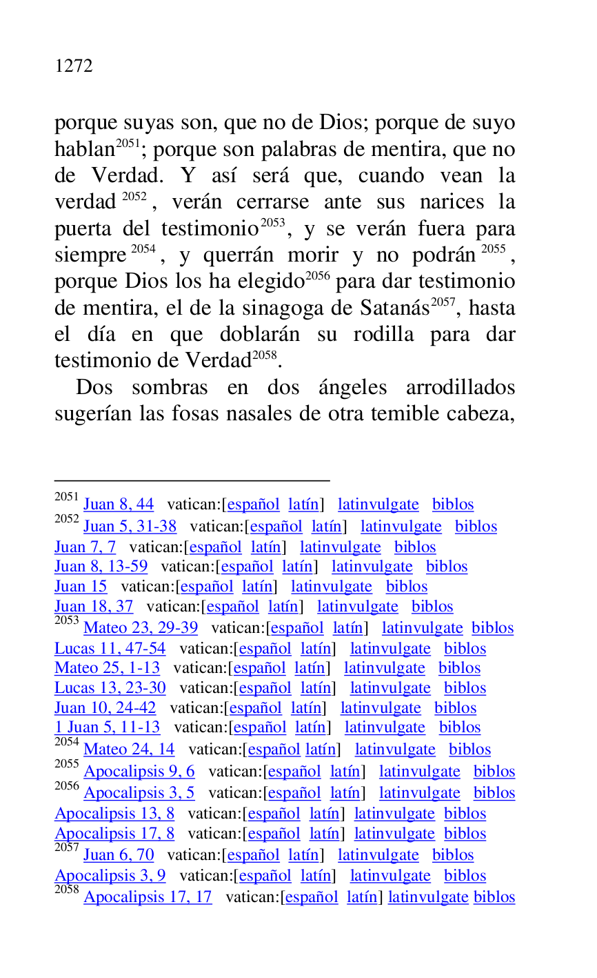 
porque suyas son, que no de Dios; porque de suyo 
hablan 2051; porque son palabras de mentira, que no 
de Verdad. Y así será que, cuando vean la 
verdad 2052, verán cerrarse ante sus narices la 
puerta del testimonio 2053, y se verán fuera para 
siempre 2054, y querrán morir y no podrán 2055, 
porque Dios los ha elegido 2056 para dar testimonio 
de mentira, el de la sinagoga de Satanás 2057, hasta 
el día en que doblarán su rodilla para dar 
testimonio de Verdad 2058. 

2051 Juan 8, 44 vatican:[español latín] latinvulgate biblos 

2052 Juan 5, 31-38 vatican:[español latín] latinvulgate biblos 

Juan 7, 7 vatican:[español latín] latinvulgate biblos 

Juan 8, 13-59 vatican:[español latín] latinvulgate biblos 

Juan 15 vatican:[español latín] latinvulgate biblos 

Juan 18, 37 vatican:[español latín] latinvulgate biblos 

2053 Mateo 23, 29-39 vatican:[español latín] latinvulgate biblos 

Lucas 11, 47-54 vatican:[español latín] latinvulgate biblos 

Mateo 25, 1-13 vatican:[español latín] latinvulgate biblos 

Lucas 13, 23-30 vatican:[español latín] latinvulgate biblos 

Juan 10, 24-42 vatican:[español latín] latinvulgate biblos 

1 Juan 5, 11-13 vatican:[español latín] latinvulgate biblos 

2054 Mateo 24, 14 vatican:[español latín] latinvulgate biblos 

2055 Apocalipsis 9, 6 vatican:[español latín] latinvulgate biblos 

2056 Apocalipsis 3, 5 vatican:[español latín] latinvulgate biblos 

Apocalipsis 13, 8 vatican:[español latín] latinvulgate biblos 

Apocalipsis 17, 8 vatican:[español latín] latinvulgate biblos 

2057 Juan 6, 70 vatican:[español latín] latinvulgate biblos 

Apocalipsis 3, 9 vatican:[español latín] latinvulgate biblos 

2058 Apocalipsis 17, 17 vatican:[español latín] latinvulgate biblos 

Dos sombras en dos ángeles arrodillados 
sugerían las fosas nasales de otra temible cabeza, 


