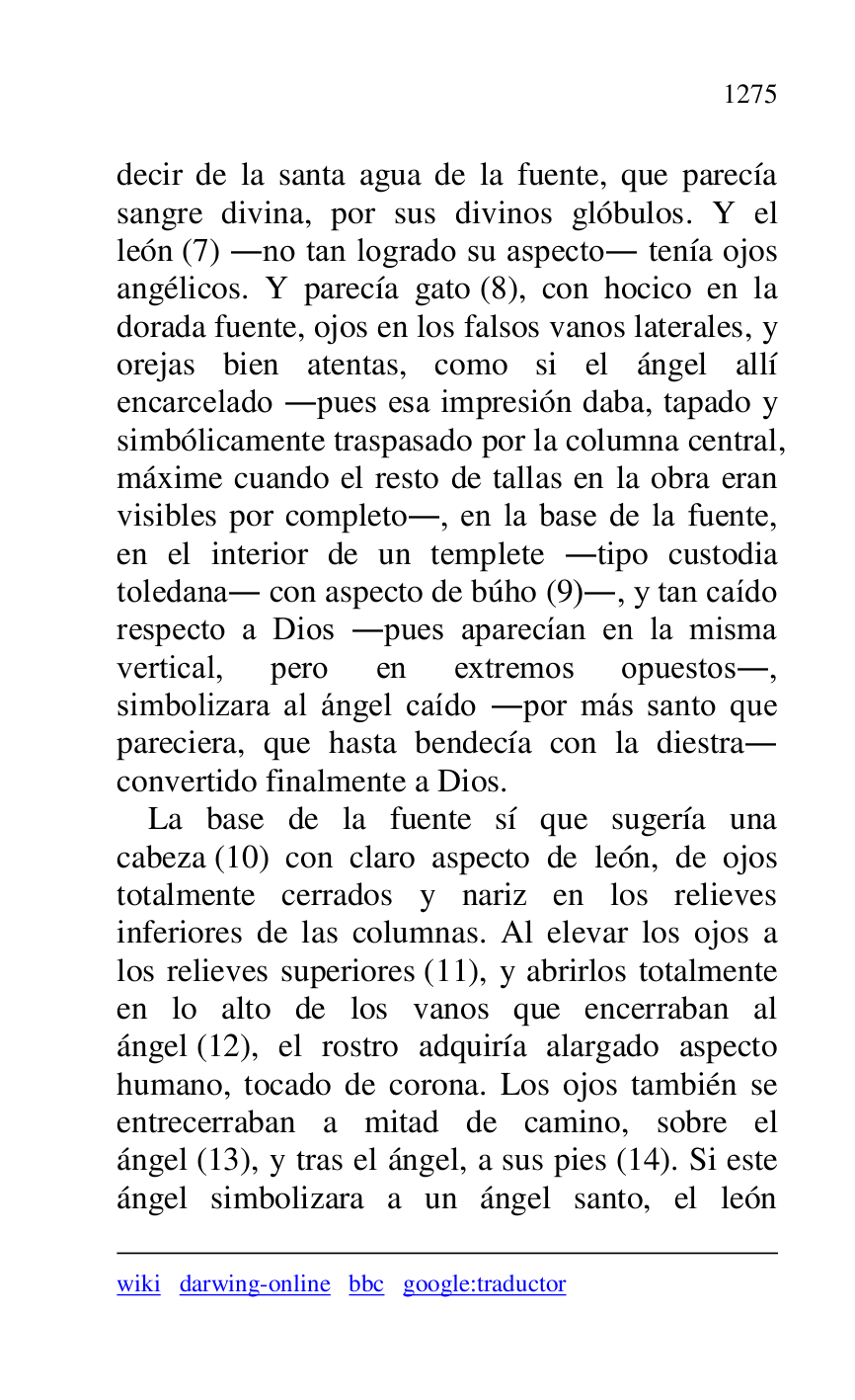 
wiki darwing-online bbc google:traductor 

decir de la santa agua de la fuente, que parecía 
sangre divina, por sus divinos glóbulos. Y el 
león (7) .no tan logrado su aspecto. tenía ojos 
angélicos. Y parecía gato (8), con hocico en la 
dorada fuente, ojos en los falsos vanos laterales, y 
orejas bien atentas, como si el ángel allí 
encarcelado .pues esa impresión daba, tapado y 
simbólicamente traspasado por la columna central, 
máxime cuando el resto de tallas en la obra eran 
visibles por completo., en la base de la fuente, 
en el interior de un templete .tipo custodia 
toledana. con aspecto de búho (9)., y tan caído 
respecto a Dios .pues aparecían en la misma 
vertical, pero en extremos opuestos., 
simbolizara al ángel caído .por más santo que 
pareciera, que hasta bendecía con la diestra. 
convertido finalmente a Dios. 

La base de la fuente sí que sugería una 
cabeza (10) con claro aspecto de león, de ojos 
totalmente cerrados y nariz en los relieves 
inferiores de las columnas. Al elevar los ojos a 
los relieves superiores (11), y abrirlos totalmente 
en lo alto de los vanos que encerraban al 
ángel (12), el rostro adquiría alargado aspecto 
humano, tocado de corona. Los ojos también se 
entrecerraban a mitad de camino, sobre el 
ángel (13), y tras el ángel, a sus pies (14). Si este 
ángel simbolizara a un ángel santo, el león 


