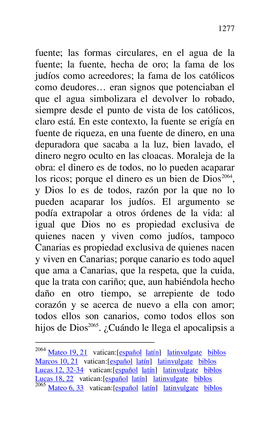 
fuente; las formas circulares, en el agua de la 
fuente; la fuente, hecha de oro; la fama de los 
judíos como acreedores; la fama de los católicos 
como deudores… eran signos que potenciaban el 
que el agua simbolizara el devolver lo robado, 
siempre desde el punto de vista de los católicos, 
claro está. En este contexto, la fuente se erigía en 
fuente de riqueza, en una fuente de dinero, en una 
depuradora que sacaba a la luz, bien lavado, el 
dinero negro oculto en las cloacas. Moraleja de la 
obra: el dinero es de todos, no lo pueden acaparar 
los ricos; porque el dinero es un bien de Dios 2064, 
y Dios lo es de todos, razón por la que no lo 
pueden acaparar los judíos. El argumento se 
podía extrapolar a otros órdenes de la vida: al 
igual que Dios no es propiedad exclusiva de 
quienes nacen y viven como judíos, tampoco 
Canarias es propiedad exclusiva de quienes nacen 
y viven en Canarias; porque canario es todo aquel 
que ama a Canarias, que la respeta, que la cuida, 
que la trata con cariño; que, aun habiéndola hecho 
daño en otro tiempo, se arrepiente de todo 
corazón y se acerca de nuevo a ella con amor; 
todos ellos son canarios, como todos ellos son 
hijos de Dios 2065. ¿Cuándo le llega el apocalipsis a 

2064 Mateo 19, 21 vatican:[español latín] latinvulgate biblos 

Marcos 10, 21 vatican:[español latín] latinvulgate biblos 

Lucas 12, 32-34 vatican:[español latín] latinvulgate biblos 

Lucas 18, 22 vatican:[español latín] latinvulgate biblos 

2065 Mateo 6, 33 vatican:[español latín] latinvulgate biblos 


