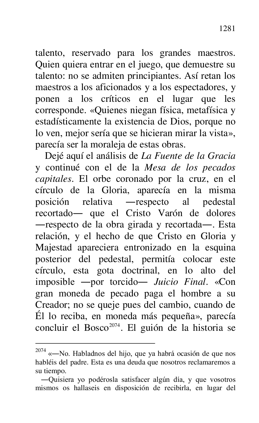 
talento, reservado para los grandes maestros. 
Quien quiera entrar en el juego, que demuestre su 
talento: no se admiten principiantes. Así retan los 
maestros a los aficionados y a los espectadores, y 
ponen a los críticos en el lugar que les 
corresponde. «Quienes niegan física, metafísica y 
estadísticamente la existencia de Dios, porque no 
lo ven, mejor sería que se hicieran mirar la vista», 
parecía ser la moraleja de estas obras. 

Dejé aquí el análisis de La Fuente de la Gracia 
y continué con el de la Mesa de los pecados 
capitales. El orbe coronado por la cruz, en el 
círculo de la Gloria, aparecía en la misma 
posición relativa .respecto al pedestal 
recortado. que el Cristo Varón de dolores 
.respecto de la obra girada y recortada.. Esta 
relación, y el hecho de que Cristo en Gloria y 
Majestad apareciera entronizado en la esquina 
posterior del pedestal, permitía colocar este 
círculo, esta gota doctrinal, en lo alto del 
imposible .por torcido. Juicio Final. «Con 
gran moneda de pecado paga el hombre a su 
Creador; no se queje pues del cambio, cuando de 
Él lo reciba, en moneda más pequeña», parecía 
concluir el Bosco 2074. El guión de la historia se 

2074 «.No. Habladnos del hijo, que ya habrá ocasión de que nos 
habléis del padre. Esta es una deuda que nosotros reclamaremos a 
su tiempo. 

 .Quisiera yo podérosla satisfacer algún día, y que vosotros 
mismos os hallaseis en disposición de recibirla, en lugar del 


