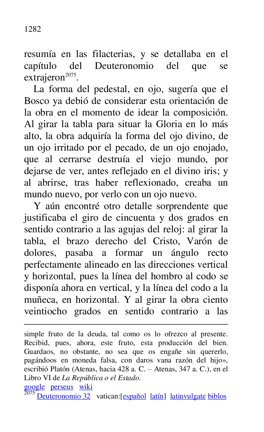 
simple fruto de la deuda, tal como os lo ofrezco al presente. 
Recibid, pues, ahora, este fruto, esta producción del bien. 
Guardaos, no obstante, no sea que os engañe sin quererlo, 
pagándoos en moneda falsa, con daros vana razón del hijo», 
escribió Platón (Atenas, hacia 428 a. C. R Atenas, 347 a. C.), en el 
Libro VI de La República o el Estado. 

google perseus wiki 

2075 Deuteronomio 32 vatican:[español latín] latinvulgate biblos 

resumía en las filacterias, y se detallaba en el 
capítulo del Deuteronomio del que se 
extrajeron 2075. 

La forma del pedestal, en ojo, sugería que el 
Bosco ya debió de considerar esta orientación de 
la obra en el momento de idear la composición. 
Al girar la tabla para situar la Gloria en lo más 
alto, la obra adquiría la forma del ojo divino, de 
un ojo irritado por el pecado, de un ojo enojado, 
que al cerrarse destruía el viejo mundo, por 
dejarse de ver, antes reflejado en el divino iris; y 
al abrirse, tras haber reflexionado, creaba un 
mundo nuevo, por verlo con un ojo nuevo. 

Y aún encontré otro detalle sorprendente que 
justificaba el giro de cincuenta y dos grados en 
sentido contrario a las agujas del reloj: al girar la 
tabla, el brazo derecho del Cristo, Varón de 
dolores, pasaba a formar un ángulo recto 
perfectamente alineado en las direcciones vertical 
y horizontal, pues la línea del hombro al codo se 
disponía ahora en vertical, y la línea del codo a la 
muñeca, en horizontal. Y al girar la obra ciento 
veintiocho grados en sentido contrario a las 


