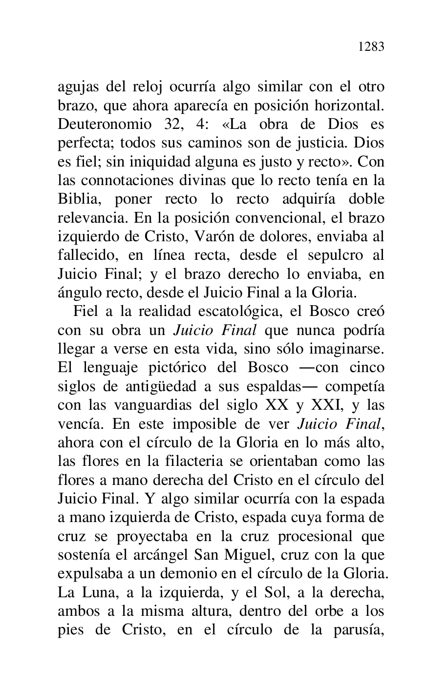 
agujas del reloj ocurría algo similar con el otro 
brazo, que ahora aparecía en posición horizontal. 
Deuteronomio 32, 4: «La obra de Dios es 
perfecta; todos sus caminos son de justicia. Dios 
es fiel; sin iniquidad alguna es justo y recto». Con 
las connotaciones divinas que lo recto tenía en la 
Biblia, poner recto lo recto adquiría doble 
relevancia. En la posición convencional, el brazo 
izquierdo de Cristo, Varón de dolores, enviaba al 
fallecido, en línea recta, desde el sepulcro al 
Juicio Final; y el brazo derecho lo enviaba, en 
ángulo recto, desde el Juicio Final a la Gloria. 

Fiel a la realidad escatológica, el Bosco creó 
con su obra un Juicio Final que nunca podría 
llegar a verse en esta vida, sino sólo imaginarse. 
El lenguaje pictórico del Bosco .con cinco 
siglos de antigüedad a sus espaldas. competía 
con las vanguardias del siglo XX y XXI, y las 
vencía. En este imposible de ver Juicio Final, 
ahora con el círculo de la Gloria en lo más alto, 
las flores en la filacteria se orientaban como las 
flores a mano derecha del Cristo en el círculo del 
Juicio Final. Y algo similar ocurría con la espada 
a mano izquierda de Cristo, espada cuya forma de 
cruz se proyectaba en la cruz procesional que 
sostenía el arcángel San Miguel, cruz con la que 
expulsaba a un demonio en el círculo de la Gloria. 
La Luna, a la izquierda, y el Sol, a la derecha, 
ambos a la misma altura, dentro del orbe a los 
pies de Cristo, en el círculo de la parusía, 


