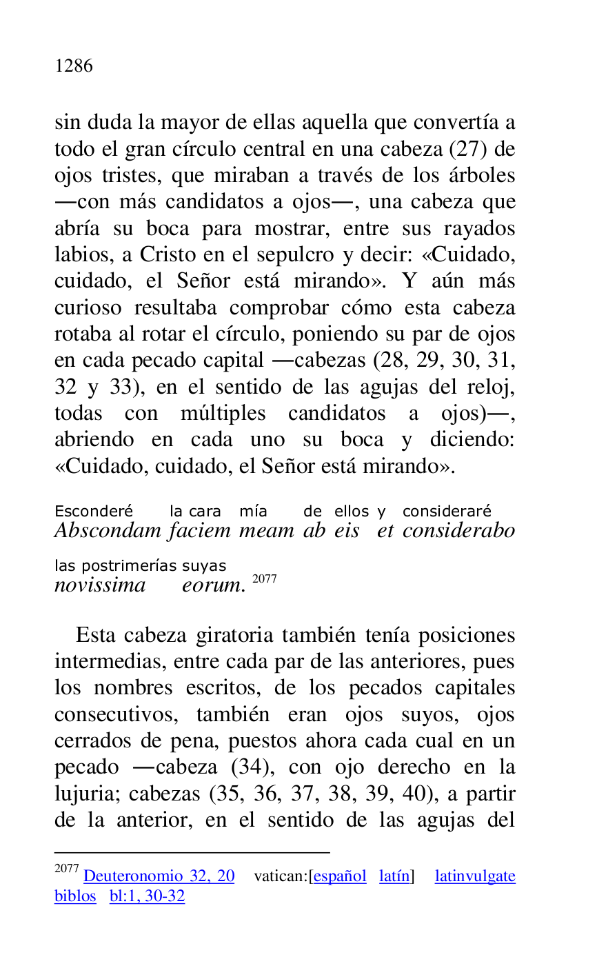 
sin duda la mayor de ellas aquella que convertía a 
todo el gran círculo central en una cabeza (27) de 
ojos tristes, que miraban a través de los árboles 
.con más candidatos a ojos., una cabeza que 
abría su boca para mostrar, entre sus rayados 
labios, a Cristo en el sepulcro y decir: «Cuidado, 
cuidado, el Señor está mirando». Y aún más 
curioso resultaba comprobar cómo esta cabeza 
rotaba al rotar el círculo, poniendo su par de ojos 
en cada pecado capital .cabezas (28, 29, 30, 31, 
32 y 33), en el sentido de las agujas del reloj, 
todas con múltiples candidatos a ojos)., 
abriendo en cada uno su boca y diciendo: 
«Cuidado, cuidado, el Señor está mirando». 

AbscondamEsconderé 
faciemla cara 
meammía 
abde 
eisellos 
ety 
consideraboconsideraré 
novissimalas postrimerías 
eorumsuyas. 2077 

2077 Deuteronomio 32, 20 vatican:[español latín] latinvulgate 
biblos bl:1, 30-32 

Esta cabeza giratoria también tenía posiciones 
intermedias, entre cada par de las anteriores, pues 
los nombres escritos, de los pecados capitales 
consecutivos, también eran ojos suyos, ojos 
cerrados de pena, puestos ahora cada cual en un 
pecado .cabeza (34), con ojo derecho en la 
lujuria; cabezas (35, 36, 37, 38, 39, 40), a partir 
de la anterior, en el sentido de las agujas del 


