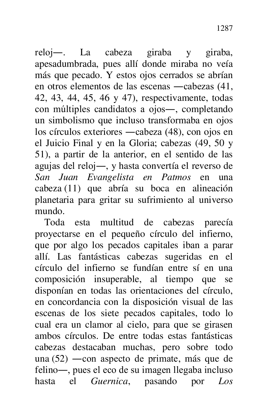 
reloj.. La cabeza giraba y giraba, 
apesadumbrada, pues allí donde miraba no veía 
más que pecado. Y estos ojos cerrados se abrían 
en otros elementos de las escenas .cabezas (41, 
42, 43, 44, 45, 46 y 47), respectivamente, todas 
con múltiples candidatos a ojos., completando 
un simbolismo que incluso transformaba en ojos 
los círculos exteriores .cabeza (48), con ojos en 
el Juicio Final y en la Gloria; cabezas (49, 50 y 
51), a partir de la anterior, en el sentido de las 
agujas del reloj., y hasta convertía el reverso de 
San Juan Evangelista en Patmos en una 
cabeza (11) que abría su boca en alineación 
planetaria para gritar su sufrimiento al universo 
mundo. 

Toda esta multitud de cabezas parecía 
proyectarse en el pequeño círculo del infierno, 
que por algo los pecados capitales iban a parar 
allí. Las fantásticas cabezas sugeridas en el 
círculo del infierno se fundían entre sí en una 
composición insuperable, al tiempo que se 
disponían en todas las orientaciones del círculo, 
en concordancia con la disposición visual de las 
escenas de los siete pecados capitales, todo lo 
cual era un clamor al cielo, para que se girasen 
ambos círculos. De entre todas estas fantásticas 
cabezas destacaban muchas, pero sobre todo 
una (52) .con aspecto de primate, más que de 
felino., pues el eco de su imagen llegaba incluso 
hasta el Guernica, pasando por Los 


