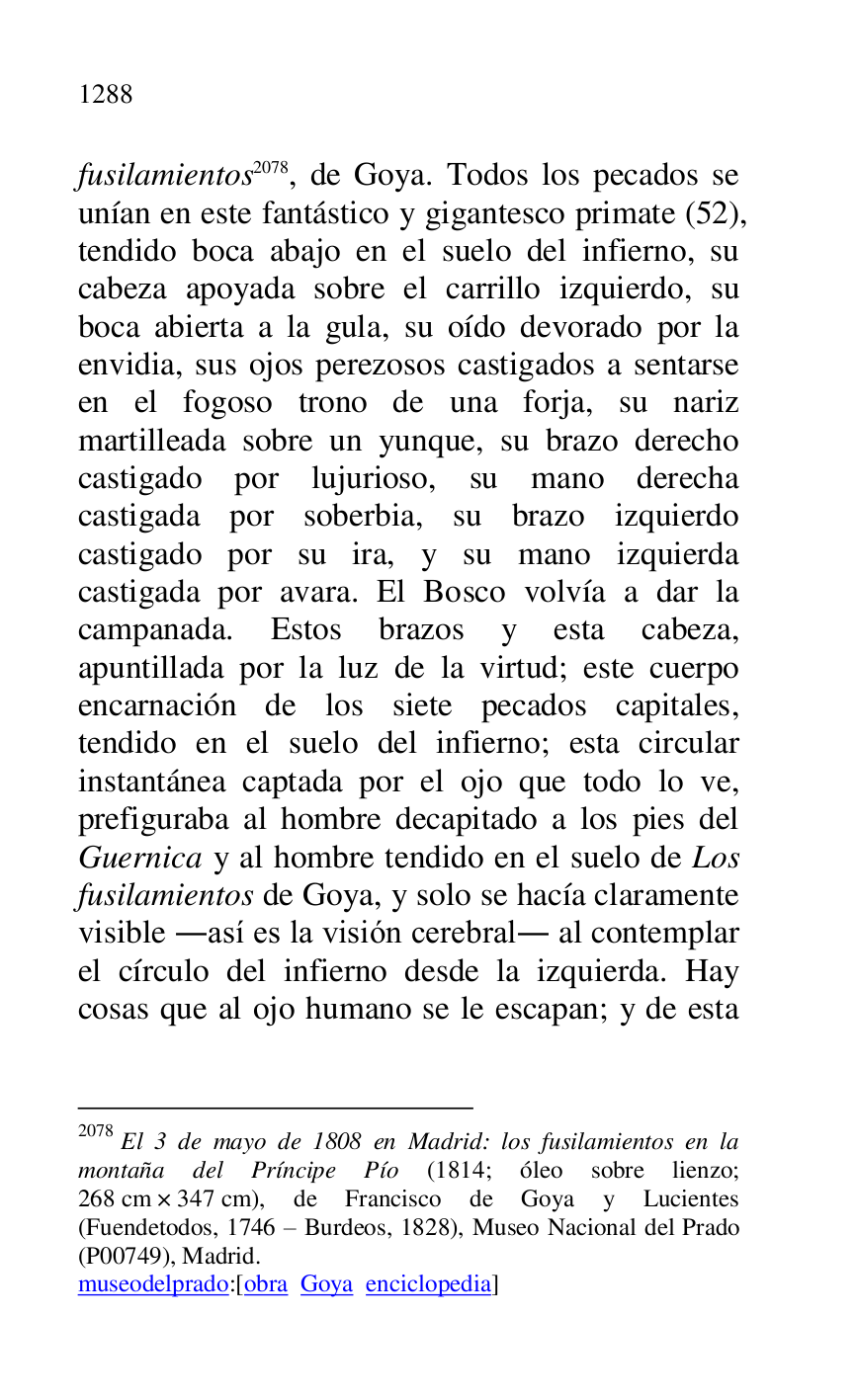 
fusilamientos 2078, de Goya. Todos los pecados se 
unían en este fantástico y gigantesco primate (52), 
tendido boca abajo en el suelo del infierno, su 
cabeza apoyada sobre el carrillo izquierdo, su 
boca abierta a la gula, su oído devorado por la 
envidia, sus ojos perezosos castigados a sentarse 
en el fogoso trono de una forja, su nariz 
martilleada sobre un yunque, su brazo derecho 
castigado por lujurioso, su mano derecha 
castigada por soberbia, su brazo izquierdo 
castigado por su ira, y su mano izquierda 
castigada por avara. El Bosco volvía a dar la 
campanada. Estos brazos y esta cabeza, 
apuntillada por la luz de la virtud; este cuerpo 
encarnación de los siete pecados capitales, 
tendido en el suelo del infierno; esta circular 
instantánea captada por el ojo que todo lo ve, 
prefiguraba al hombre decapitado a los pies del 
Guernica y al hombre tendido en el suelo de Los 
fusilamientos de Goya, y solo se hacía claramente 
visible .así es la visión cerebral. al contemplar 
el círculo del infierno desde la izquierda. Hay 
cosas que al ojo humano se le escapan; y de esta 

2078 El 3 de mayo de 1808 en Madrid: los fusilamientos en la 
montaña del Príncipe Pío (1814; óleo sobre lienzo; 
268 cm × 347 cm), de Francisco de Goya y Lucientes 
(Fuendetodos, 1746 R Burdeos, 1828), Museo Nacional del Prado 
(P00749), Madrid. 
museodelprado:[obra Goya enciclopedia] 


