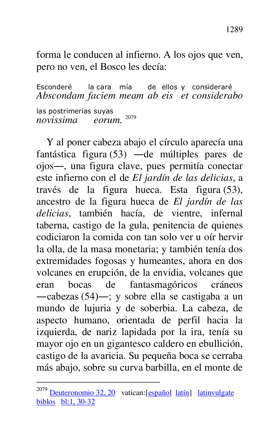 
forma le conducen al infierno. A los ojos que ven, 
pero no ven, el Bosco les decía: 

AbscondamEsconderé 
faciemla cara 
meammía 
abde 
eisellos 
ety 
consideraboconsideraré 
novissimalas postrimerías 
eorumsuyas. 2079 

2079 Deuteronomio 32, 20 vatican:[español latín] latinvulgate 

biblos bl:1, 30-32 

Y al poner cabeza abajo el círculo aparecía una 
fantástica figura (53) .de múltiples pares de 
ojos., una figura clave, pues permitía conectar 
este infierno con el de El jardín de las delicias, a 
través de la figura hueca. Esta figura (53), 
ancestro de la figura hueca de El jardín de las 
delicias, también hacía, de vientre, infernal 
taberna, castigo de la gula, penitencia de quienes 
codiciaron la comida con tan solo ver u oír hervir 
la olla, de la masa monetaria; y también tenía dos 
extremidades fogosas y humeantes, ahora en dos 
volcanes en erupción, de la envidia, volcanes que 
eran bocas de fantasmagóricos cráneos 
.cabezas (54).; y sobre ella se castigaba a un 
mundo de lujuria y de soberbia. La cabeza, de 
aspecto humano, orientada de perfil hacia la 
izquierda, de nariz lapidada por la ira, tenía su 
mayor ojo en un gigantesco caldero en ebullición, 
castigo de la avaricia. Su pequeña boca se cerraba 
más abajo, sobre su curva barbilla, en el monte de 


