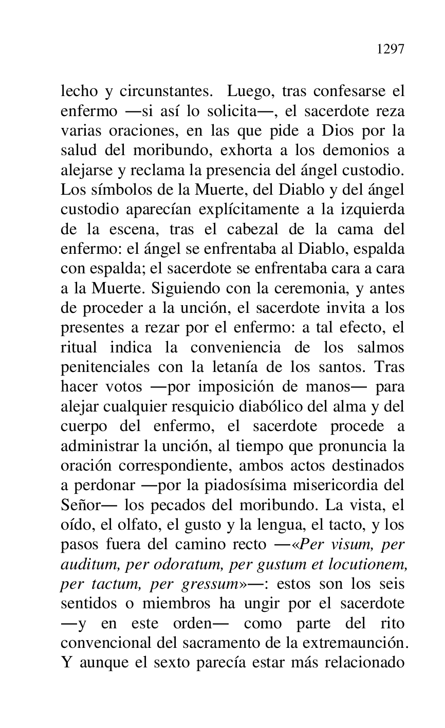 
lecho y circunstantes. Luego, tras confesarse el 
enfermo .si así lo solicita., el sacerdote reza 
varias oraciones, en las que pide a Dios por la 
salud del moribundo, exhorta a los demonios a 
alejarse y reclama la presencia del ángel custodio. 
Los símbolos de la Muerte, del Diablo y del ángel 
custodio aparecían explícitamente a la izquierda 
de la escena, tras el cabezal de la cama del 
enfermo: el ángel se enfrentaba al Diablo, espalda 
con espalda; el sacerdote se enfrentaba cara a cara 
a la Muerte. Siguiendo con la ceremonia, y antes 
de proceder a la unción, el sacerdote invita a los 
presentes a rezar por el enfermo: a tal efecto, el 
ritual indica la conveniencia de los salmos 
penitenciales con la letanía de los santos. Tras 
hacer votos .por imposición de manos. para 
alejar cualquier resquicio diabólico del alma y del 
cuerpo del enfermo, el sacerdote procede a 
administrar la unción, al tiempo que pronuncia la 
oración correspondiente, ambos actos destinados 
a perdonar .por la piadosísima misericordia del 
Señor. los pecados del moribundo. La vista, el 
oído, el olfato, el gusto y la lengua, el tacto, y los 
pasos fuera del camino recto .«Per visum, per 
auditum, per odoratum, per gustum et locutionem, 
per tactum, per gressum».: estos son los seis 
sentidos o miembros ha ungir por el sacerdote 
.y en este orden. como parte del rito 
convencional del sacramento de la extremaunción. 
Y aunque el sexto parecía estar más relacionado 


