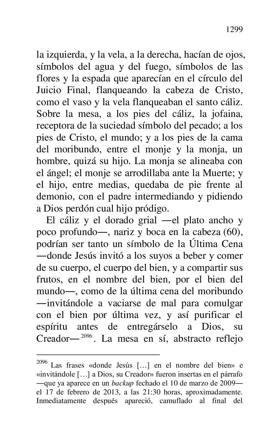 
la izquierda, y la vela, a la derecha, hacían de ojos, 
símbolos del agua y del fuego, símbolos de las 
flores y la espada que aparecían en el círculo del 
Juicio Final, flanqueando la cabeza de Cristo, 
como el vaso y la vela flanqueaban el santo cáliz. 
Sobre la mesa, a los pies del cáliz, la jofaina, 
receptora de la suciedad símbolo del pecado; a los 
pies de Cristo, el mundo; y a los pies de la cama 
del moribundo, entre el monje y la monja, un 
hombre, quizá su hijo. La monja se alineaba con 
el ángel; el monje se arrodillaba ante la Muerte; y 
el hijo, entre medias, quedaba de pie frente al 
demonio, con el padre intermediando y pidiendo 
a Dios perdón cual hijo pródigo. 

El cáliz y el dorado grial .el plato ancho y 
poco profundo., nariz y boca en la cabeza (60), 
podrían ser tanto un símbolo de la Última Cena 
.donde Jesús invitó a los suyos a beber y comer 
de su cuerpo, el cuerpo del bien, y a compartir sus 
frutos, en el nombre del bien, por el bien del 
mundo., como de la última cena del moribundo 
.invitándole a vaciarse de mal para comulgar 
con el bien por última vez, y así purificar el 
espíritu antes de entregárselo a Dios, su 
Creador.2096. La mesa en sí, abstracto reflejo 

2096 Las frases «donde Jesús […] en el nombre del bien» e 
«invitándole […] a Dios, su Creador» fueron insertas en el párrafo 
.que ya aparece en un backup fechado el 10 de marzo de 2009. 
el 17 de febrero de 2013, a las 21:30 horas, aproximadamente. 
Inmediatamente después apareció, camuflado al final del 


