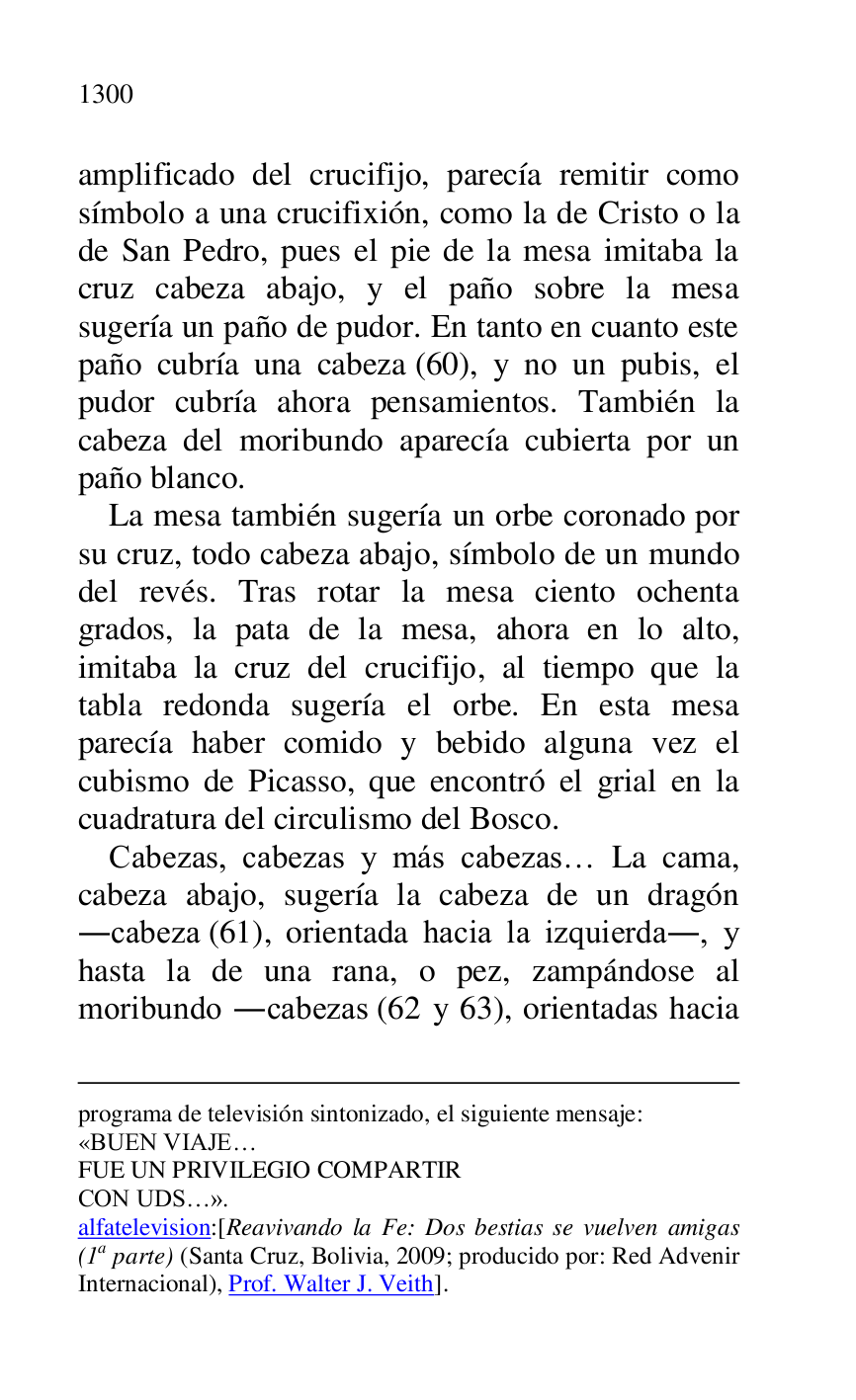 
programa de televisión sintonizado, el siguiente mensaje: 

«BUEN VIAJE… 

FUE UN PRIVILEGIO COMPARTIR 

CON UDS…». 

alfatelevision:[Reavivando la Fe: Dos bestias se vuelven amigas 
(1a parte) (Santa Cruz, Bolivia, 2009; producido por: Red Advenir 
Internacional), Prof. Walter J. Veith]. 

amplificado del crucifijo, parecía remitir como 
símbolo a una crucifixión, como la de Cristo o la 
de San Pedro, pues el pie de la mesa imitaba la 
cruz cabeza abajo, y el paño sobre la mesa 
sugería un paño de pudor. En tanto en cuanto este 
paño cubría una cabeza (60), y no un pubis, el 
pudor cubría ahora pensamientos. También la 
cabeza del moribundo aparecía cubierta por un 
paño blanco. 

La mesa también sugería un orbe coronado por 
su cruz, todo cabeza abajo, símbolo de un mundo 
del revés. Tras rotar la mesa ciento ochenta 
grados, la pata de la mesa, ahora en lo alto, 
imitaba la cruz del crucifijo, al tiempo que la 
tabla redonda sugería el orbe. En esta mesa 
parecía haber comido y bebido alguna vez el 
cubismo de Picasso, que encontró el grial en la 
cuadratura del circulismo del Bosco. 

Cabezas, cabezas y más cabezas… La cama, 
cabeza abajo, sugería la cabeza de un dragón 
.cabeza (61), orientada hacia la izquierda., y 
hasta la de una rana, o pez, zampándose al 
moribundo .cabezas (62 y 63), orientadas hacia 


