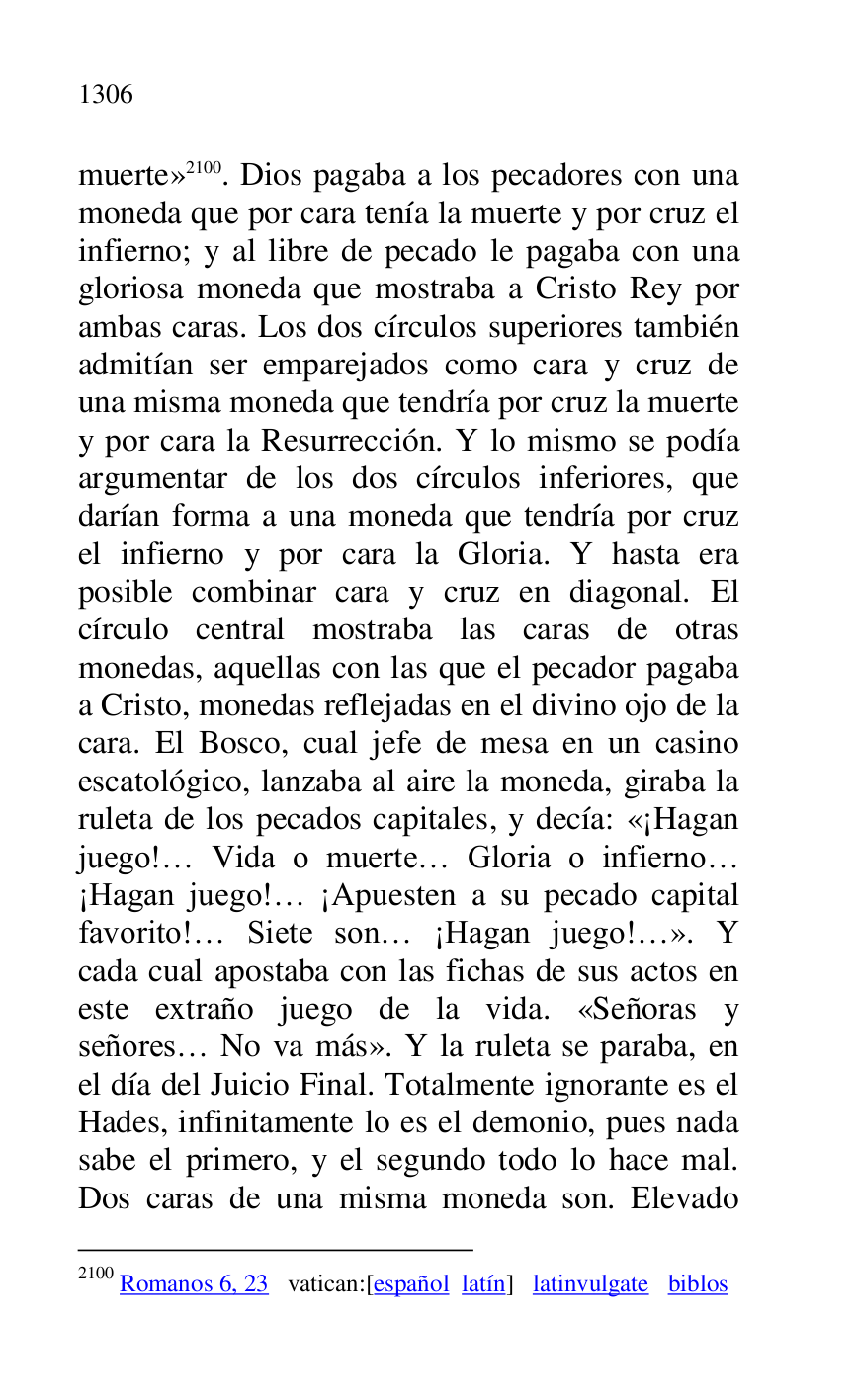 
muerte» 2100. Dios pagaba a los pecadores con una 
moneda que por cara tenía la muerte y por cruz el 
infierno; y al libre de pecado le pagaba con una 
gloriosa moneda que mostraba a Cristo Rey por 
ambas caras. Los dos círculos superiores también 
admitían ser emparejados como cara y cruz de 
una misma moneda que tendría por cruz la muerte 
y por cara la Resurrección. Y lo mismo se podía 
argumentar de los dos círculos inferiores, que 
darían forma a una moneda que tendría por cruz 
el infierno y por cara la Gloria. Y hasta era 
posible combinar cara y cruz en diagonal. El 
círculo central mostraba las caras de otras 
monedas, aquellas con las que el pecador pagaba 
a Cristo, monedas reflejadas en el divino ojo de la 
cara. El Bosco, cual jefe de mesa en un casino 
escatológico, lanzaba al aire la moneda, giraba la 
ruleta de los pecados capitales, y decía: «¡Hagan 
juego!… Vida o muerte… Gloria o infierno… 
¡Hagan juego!… ¡Apuesten a su pecado capital 
favorito!… Siete son… ¡Hagan juego!…». Y 
cada cual apostaba con las fichas de sus actos en 
este extraño juego de la vida. «Señoras y 
señores… No va más». Y la ruleta se paraba, en 
el día del Juicio Final. Totalmente ignorante es el 
Hades, infinitamente lo es el demonio, pues nada 
sabe el primero, y el segundo todo lo hace mal. 
Dos caras de una misma moneda son. Elevado 

2100 Romanos 6, 23 vatican:[español latín] latinvulgate biblos 


