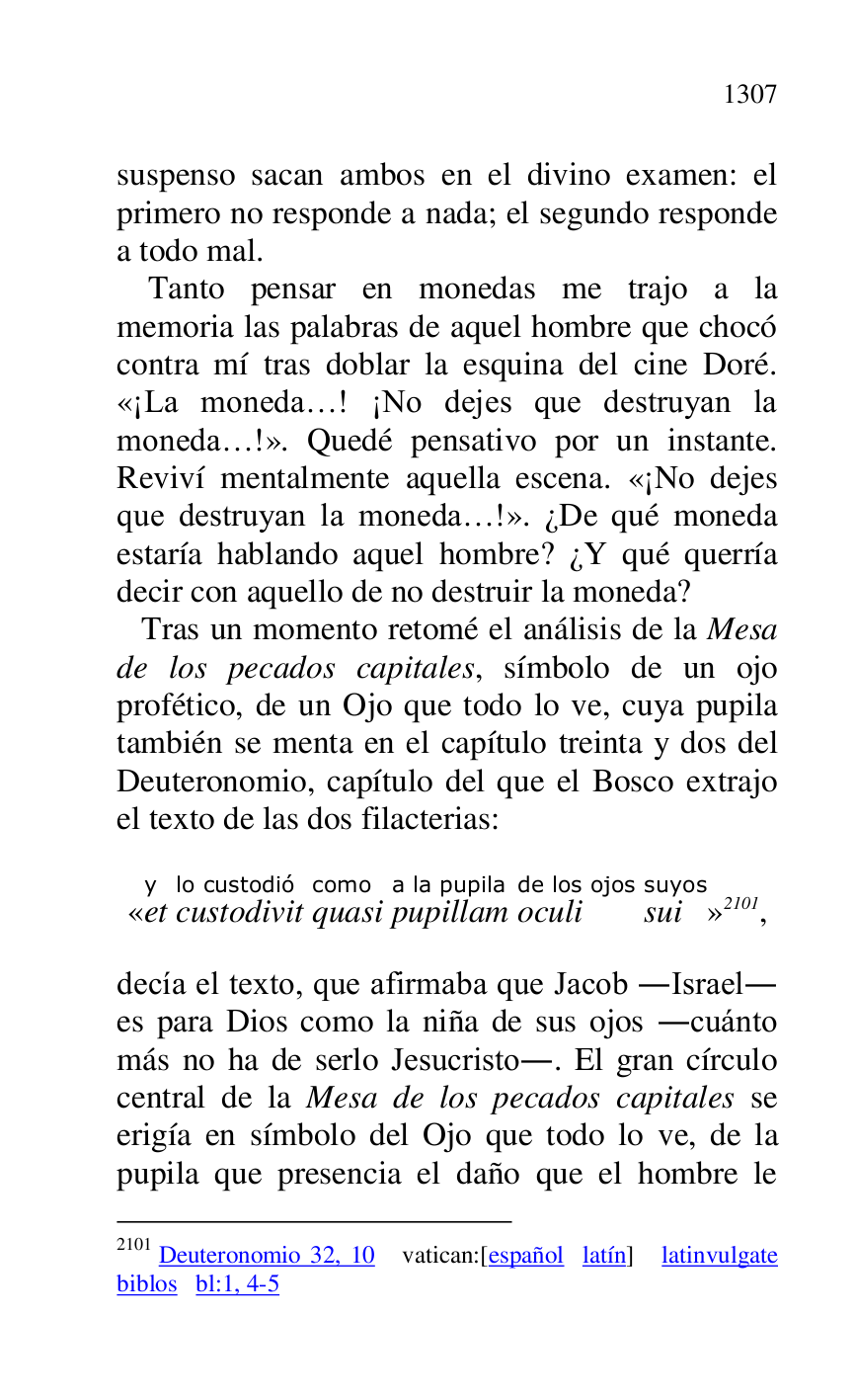 
suspenso sacan ambos en el divino examen: el 
primero no responde a nada; el segundo responde 
a todo mal. 

Tanto pensar en monedas me trajo a la 
memoria las palabras de aquel hombre que chocó 
contra mí tras doblar la esquina del cine Doré. 
«¡La moneda…! ¡No dejes que destruyan la 
moneda…!». Quedé pensativo por un instante. 
Reviví mentalmente aquella escena. «¡No dejes 
que destruyan la moneda…!». ¿De qué moneda 
estaría hablando aquel hombre? ¿Y qué querría 
decir con aquello de no destruir la moneda? 

 Tras un momento retomé el análisis de la Mesa 
de los pecados capitales, símbolo de un ojo 
profético, de un Ojo que todo lo ve, cuya pupila 
también se menta en el capítulo treinta y dos del 
Deuteronomio, capítulo del que el Bosco extrajo 
el texto de las dos filacterias: 

«ety 
custodivitlo custodió 
quasicomo 
pupillama la pupila 
oculide los ojos 
suisuyos
» 2101, 

2101 Deuteronomio 32, 10 vatican:[español latín] latinvulgate 
biblos bl:1, 4-5 

decía el texto, que afirmaba que Jacob .Israel. 
es para Dios como la niña de sus ojos .cuánto 
más no ha de serlo Jesucristo.. El gran círculo 
central de la Mesa de los pecados capitales se 
erigía en símbolo del Ojo que todo lo ve, de la 
pupila que presencia el daño que el hombre le 



