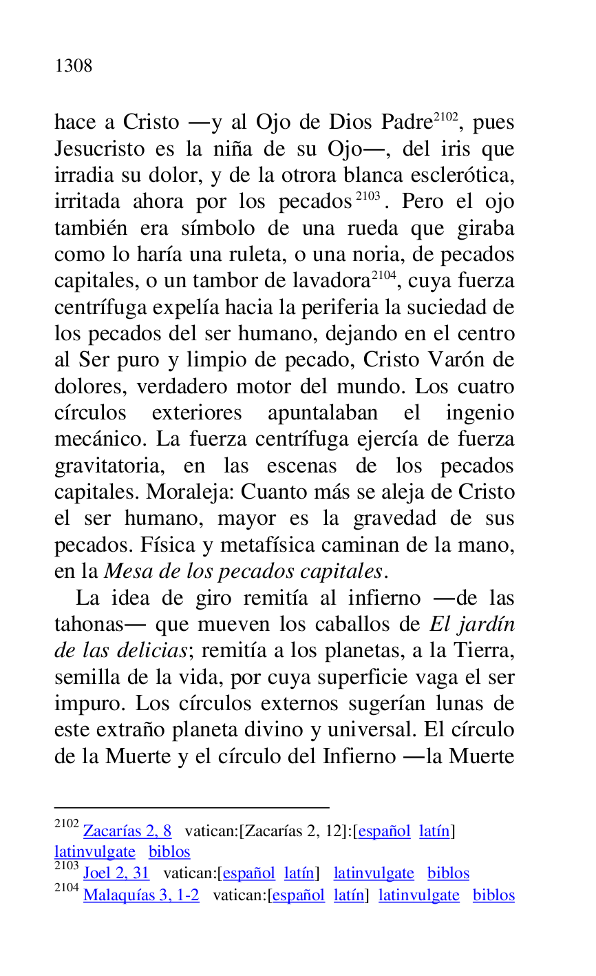 
hace a Cristo .y al Ojo de Dios Padre 2102, pues 
Jesucristo es la niña de su Ojo., del iris que 
irradia su dolor, y de la otrora blanca esclerótica, 
irritada ahora por los pecados 2103. Pero el ojo 
también era símbolo de una rueda que giraba 
como lo haría una ruleta, o una noria, de pecados 
capitales, o un tambor de lavadora 2104, cuya fuerza 
centrífuga expelía hacia la periferia la suciedad de 
los pecados del ser humano, dejando en el centro 
al Ser puro y limpio de pecado, Cristo Varón de 
dolores, verdadero motor del mundo. Los cuatro 
círculos exteriores apuntalaban el ingenio 
mecánico. La fuerza centrífuga ejercía de fuerza 
gravitatoria, en las escenas de los pecados 
capitales. Moraleja: Cuanto más se aleja de Cristo 
el ser humano, mayor es la gravedad de sus 
pecados. Física y metafísica caminan de la mano, 
en la Mesa de los pecados capitales. 

2102 Zacarías 2, 8 vatican:[Zacarías 2, 12]:[español latín] 

latinvulgate biblos 

2103 Joel 2, 31 vatican:[español latín] latinvulgate biblos 

2104 Malaquías 3, 1-2 vatican:[español latín] latinvulgate biblos 

La idea de giro remitía al infierno .de las 
tahonas. que mueven los caballos de El jardín 
de las delicias; remitía a los planetas, a la Tierra, 
semilla de la vida, por cuya superficie vaga el ser 
impuro. Los círculos externos sugerían lunas de 
este extraño planeta divino y universal. El círculo 
de la Muerte y el círculo del Infierno .la Muerte 


