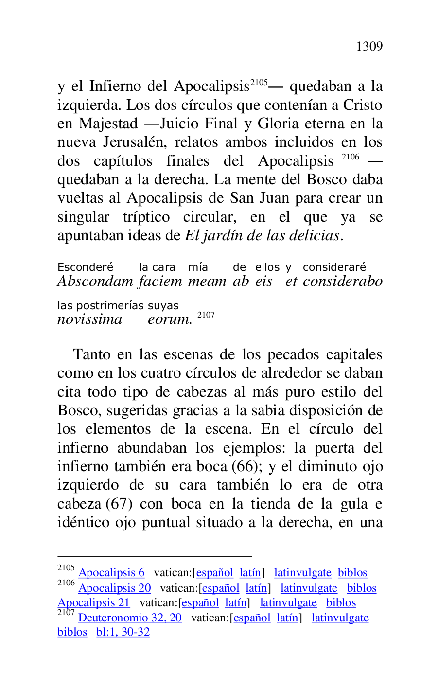 
y el Infierno del Apocalipsis 2105. quedaban a la 
izquierda. Los dos círculos que contenían a Cristo 
en Majestad .Juicio Final y Gloria eterna en la 
nueva Jerusalén, relatos ambos incluidos en los 
dos capítulos finales del Apocalipsis 2106. 
quedaban a la derecha. La mente del Bosco daba 
vueltas al Apocalipsis de San Juan para crear un 
singular tríptico circular, en el que ya se 
apuntaban ideas de El jardín de las delicias. 

2105 Apocalipsis 6 vatican:[español latín] latinvulgate biblos 

2106 Apocalipsis 20 vatican:[español latín] latinvulgate biblos 

Apocalipsis 21 vatican:[español latín] latinvulgate biblos 

2107 Deuteronomio 32, 20 vatican:[español latín] latinvulgate 

biblos bl:1, 30-32 

AbscondamEsconderé 
faciemla cara 
meammía 
abde 
eisellos 
ety 
consideraboconsideraré 
novissimalas postrimerías 
eorumsuyas. 2107 

Tanto en las escenas de los pecados capitales 
como en los cuatro círculos de alrededor se daban 
cita todo tipo de cabezas al más puro estilo del 
Bosco, sugeridas gracias a la sabia disposición de 
los elementos de la escena. En el círculo del 
infierno abundaban los ejemplos: la puerta del 
infierno también era boca (66); y el diminuto ojo 
izquierdo de su cara también lo era de otra 
cabeza (67) con boca en la tienda de la gula e 
idéntico ojo puntual situado a la derecha, en una 


