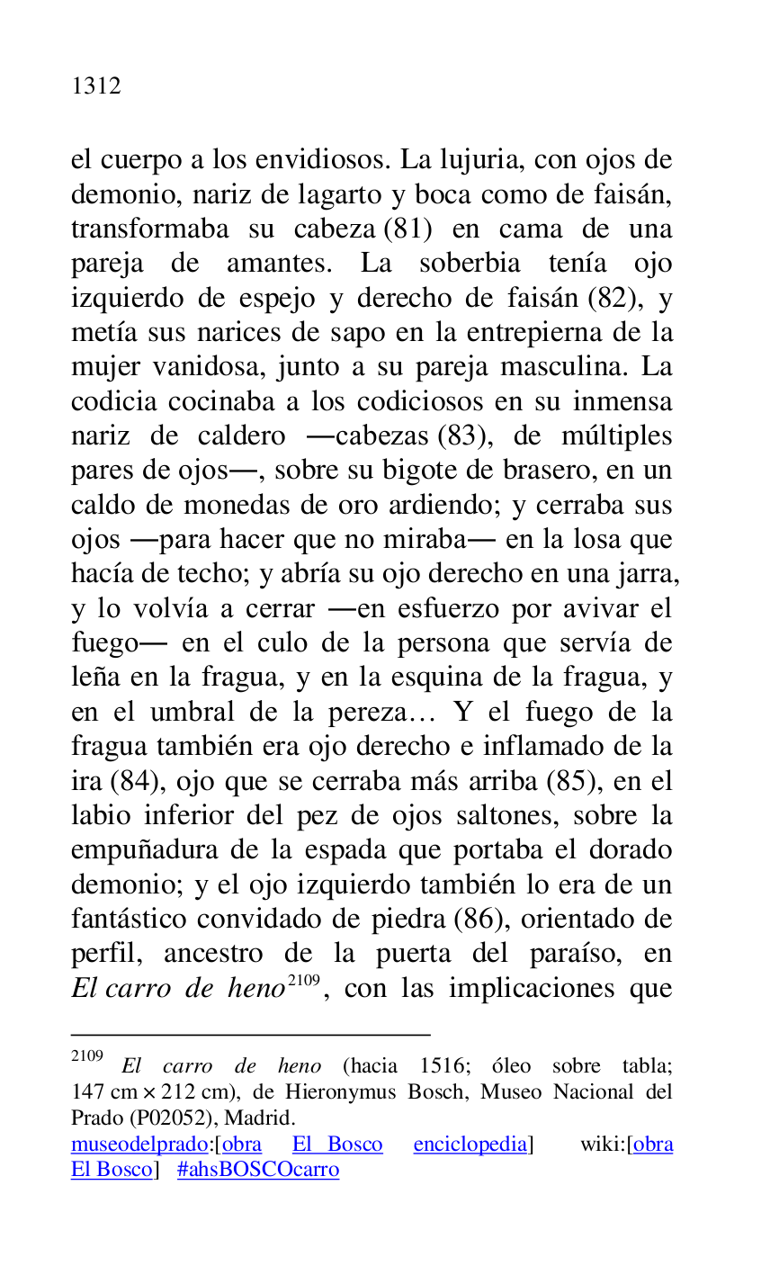 
el cuerpo a los envidiosos. La lujuria, con ojos de 
demonio, nariz de lagarto y boca como de faisán, 
transformaba su cabeza (81) en cama de una 
pareja de amantes. La soberbia tenía ojo 
izquierdo de espejo y derecho de faisán (82), y 
metía sus narices de sapo en la entrepierna de la 
mujer vanidosa, junto a su pareja masculina. La 
codicia cocinaba a los codiciosos en su inmensa 
nariz de caldero .cabezas (83), de múltiples 
pares de ojos., sobre su bigote de brasero, en un 
caldo de monedas de oro ardiendo; y cerraba sus 
ojos .para hacer que no miraba. en la losa que 
hacía de techo; y abría su ojo derecho en una jarra, 
y lo volvía a cerrar .en esfuerzo por avivar el 
fuego. en el culo de la persona que servía de 
leña en la fragua, y en la esquina de la fragua, y 
en el umbral de la pereza… Y el fuego de la 
fragua también era ojo derecho e inflamado de la 
ira (84), ojo que se cerraba más arriba (85), en el 
labio inferior del pez de ojos saltones, sobre la 
empuñadura de la espada que portaba el dorado 
demonio; y el ojo izquierdo también lo era de un 
fantástico convidado de piedra (86), orientado de 
perfil, ancestro de la puerta del paraíso, en 
El carro de heno 2109, con las implicaciones que 

2109 El carro de heno (hacia 1516; óleo sobre tabla; 
147 cm × 212 cm), de Hieronymus Bosch, Museo Nacional del 
Prado (P02052), Madrid. 
museodelprado:[obra El Bosco enciclopedia] wiki:[obra 
El Bosco] #ahsBOSCOcarro 


