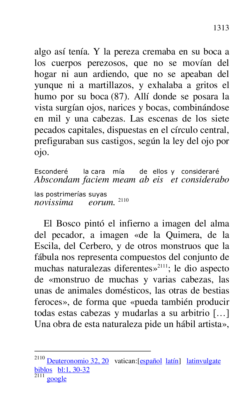
algo así tenía. Y la pereza cremaba en su boca a 
los cuerpos perezosos, que no se movían del 
hogar ni aun ardiendo, que no se apeaban del 
yunque ni a martillazos, y exhalaba a gritos el 
humo por su boca (87). Allí donde se posara la 
vista surgían ojos, narices y bocas, combinándose 
en mil y una cabezas. Las escenas de los siete 
pecados capitales, dispuestas en el círculo central, 
prefiguraban sus castigos, según la ley del ojo por 
ojo. 

AbscondamEsconderé 
faciemla cara 
meammía 
abde 
eisellos 
ety 
consideraboconsideraré 
novissimalas postrimerías 
eorumsuyas. 2110 

2110 Deuteronomio 32, 20 vatican:[español latín] latinvulgate 

biblos bl:1, 30-32 

2111 google 

El Bosco pintó el infierno a imagen del alma 
del pecador, a imagen «de la Quimera, de la 
Escila, del Cerbero, y de otros monstruos que la 
fábula nos representa compuestos del conjunto de 
muchas naturalezas diferentes» 2111; le dio aspecto 
de «monstruo de muchas y varias cabezas, las 
unas de animales domésticos, las otras de bestias 
feroces», de forma que «pueda también producir 
todas estas cabezas y mudarlas a su arbitrio […] 
Una obra de esta naturaleza pide un hábil artista», 


