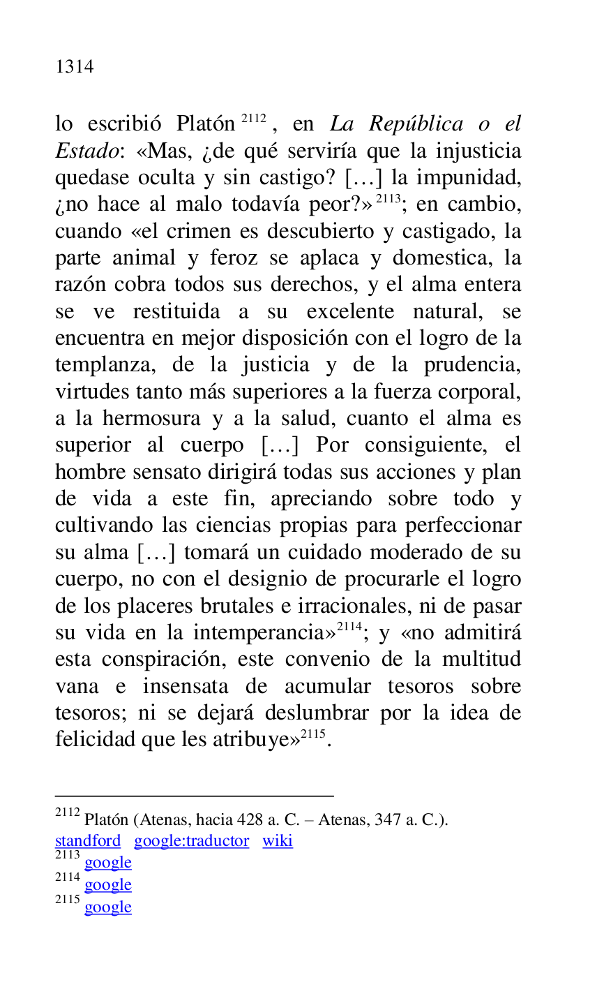 
lo escribió Platón 2112, en La República o el 
Estado: «Mas, ¿de qué serviría que la injusticia 
quedase oculta y sin castigo? […] la impunidad, 
¿no hace al malo todavía peor?» 2113; en cambio, 
cuando «el crimen es descubierto y castigado, la 
parte animal y feroz se aplaca y domestica, la 
razón cobra todos sus derechos, y el alma entera 
se ve restituida a su excelente natural, se 
encuentra en mejor disposición con el logro de la 
templanza, de la justicia y de la prudencia, 
virtudes tanto más superiores a la fuerza corporal, 
a la hermosura y a la salud, cuanto el alma es 
superior al cuerpo […] Por consiguiente, el 
hombre sensato dirigirá todas sus acciones y plan 
de vida a este fin, apreciando sobre todo y 
cultivando las ciencias propias para perfeccionar 
su alma […] tomará un cuidado moderado de su 
cuerpo, no con el designio de procurarle el logro 
de los placeres brutales e irracionales, ni de pasar 
su vida en la intemperancia» 2114; y «no admitirá 
esta conspiración, este convenio de la multitud 
vana e insensata de acumular tesoros sobre 
tesoros; ni se dejará deslumbrar por la idea de 
felicidad que les atribuye» 2115. 

2112 Platón (Atenas, hacia 428 a. C. R Atenas, 347 a. C.). 

standford google:traductor wiki 

2113 google 

2114 google 

2115 google 


