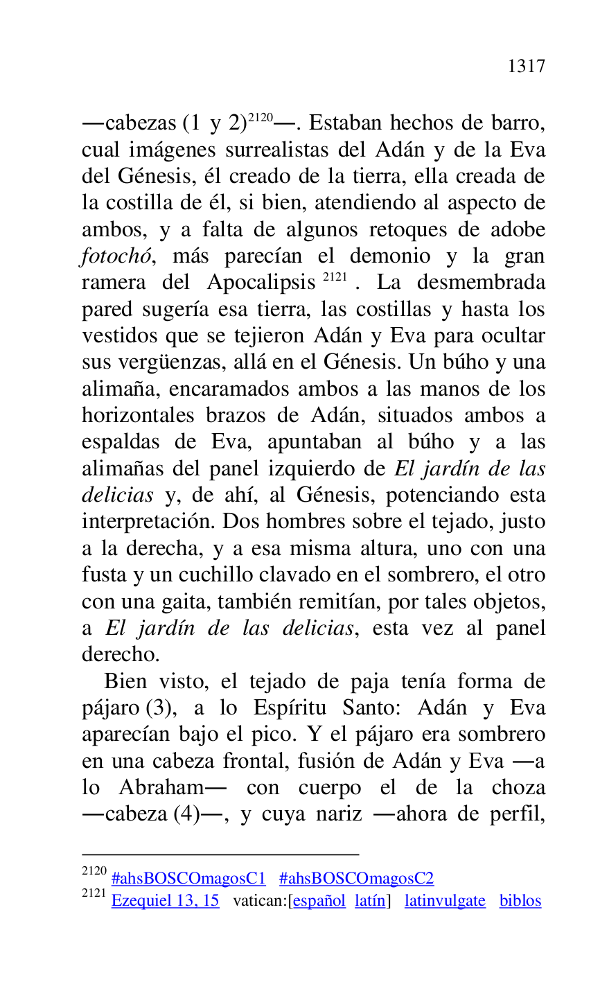 
.cabezas (1 y 2) 2120.. Estaban hechos de barro, 
cual imágenes surrealistas del Adán y de la Eva 
del Génesis, él creado de la tierra, ella creada de 
la costilla de él, si bien, atendiendo al aspecto de 
ambos, y a falta de algunos retoques de adobe 
fotochó, más parecían el demonio y la gran 
ramera del Apocalipsis 2121. La desmembrada 
pared sugería esa tierra, las costillas y hasta los 
vestidos que se tejieron Adán y Eva para ocultar 
sus vergüenzas, allá en el Génesis. Un búho y una 
alimaña, encaramados ambos a las manos de los 
horizontales brazos de Adán, situados ambos a 
espaldas de Eva, apuntaban al búho y a las 
alimañas del panel izquierdo de El jardín de las 
delicias y, de ahí, al Génesis, potenciando esta 
interpretación. Dos hombres sobre el tejado, justo 
a la derecha, y a esa misma altura, uno con una 
fusta y un cuchillo clavado en el sombrero, el otro 
con una gaita, también remitían, por tales objetos, 
a El jardín de las delicias, esta vez al panel 
derecho. 

2120 #ahsBOSCOmagosC1 #ahsBOSCOmagosC2 
2121 Ezequiel 13, 15 vatican:[español latín] latinvulgate biblos 

Bien visto, el tejado de paja tenía forma de 
pájaro (3), a lo Espíritu Santo: Adán y Eva 
aparecían bajo el pico. Y el pájaro era sombrero 
en una cabeza frontal, fusión de Adán y Eva .a 
lo Abraham. con cuerpo el de la choza 
.cabeza (4)., y cuya nariz .ahora de perfil, 



