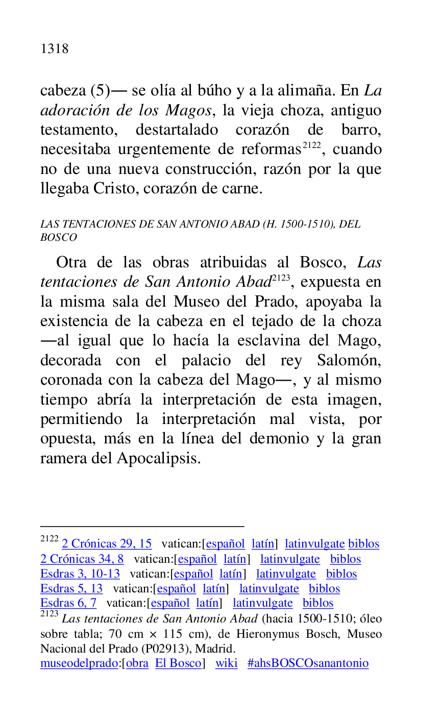 
cabeza (5). se olía al búho y a la alimaña. En La 
adoración de los Magos, la vieja choza, antiguo 
testamento, destartalado corazón de barro, 
necesitaba urgentemente de reformas 2122, cuando 
no de una nueva construcción, razón por la que 
llegaba Cristo, corazón de carne. 

2122 2 Crónicas 29, 15 vatican:[español latín] latinvulgate biblos 

2 Crónicas 34, 8 vatican:[español latín] latinvulgate biblos 

Esdras 3, 10-13 vatican:[español latín] latinvulgate biblos 

Esdras 5, 13 vatican:[español latín] latinvulgate biblos 

Esdras 6, 7 vatican:[español latín] latinvulgate biblos 

2123 Las tentaciones de San Antonio Abad (hacia 1500-1510; óleo 
sobre tabla; 70 cm × 115 cm), de Hieronymus Bosch, Museo 
Nacional del Prado (P02913), Madrid. 
museodelprado:[obra El Bosco] wiki #ahsBOSCOsanantonio 

LAS TENTACIONES DE SAN ANTONIO ABAD (H. 1500-1510), DEL 
BOSCO 

Otra de las obras atribuidas al Bosco, Las 
tentaciones de San Antonio Abad 2123, expuesta en 
la misma sala del Museo del Prado, apoyaba la 
existencia de la cabeza en el tejado de la choza 
.al igual que lo hacía la esclavina del Mago, 
decorada con el palacio del rey Salomón, 
coronada con la cabeza del Mago., y al mismo 
tiempo abría la interpretación de esta imagen, 
permitiendo la interpretación mal vista, por 
opuesta, más en la línea del demonio y la gran 
ramera del Apocalipsis. 


