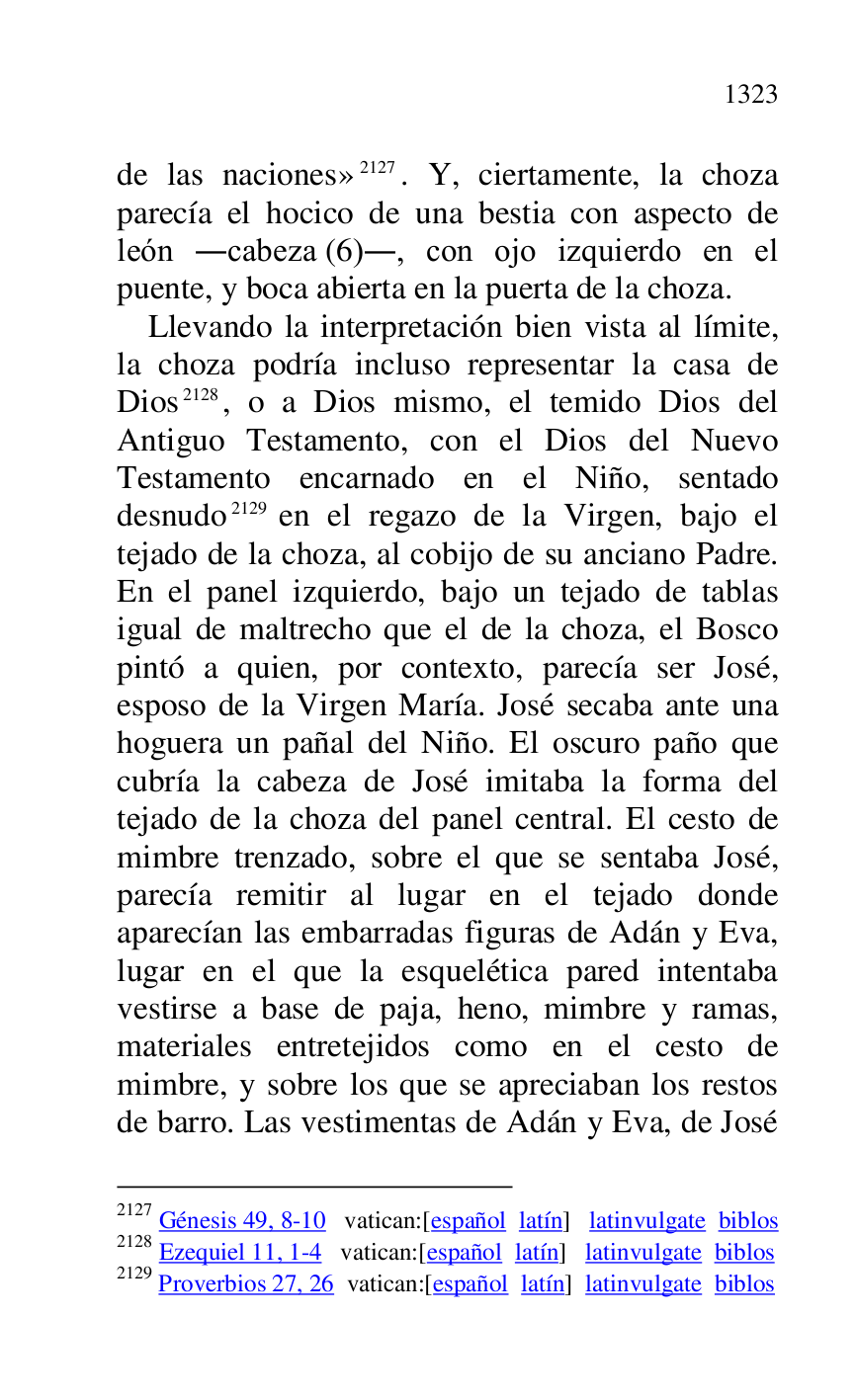 
de las naciones» 2127. Y, ciertamente, la choza 
parecía el hocico de una bestia con aspecto de 
león .cabeza (6)., con ojo izquierdo en el 
puente, y boca abierta en la puerta de la choza. 

2127 Génesis 49, 8-10 vatican:[español latín] latinvulgate biblos 

2128 Ezequiel 11, 1-4 vatican:[español latín] latinvulgate biblos 

2129 Proverbios 27, 26 vatican:[español latín] latinvulgate biblos 

Llevando la interpretación bien vista al límite, 
la choza podría incluso representar la casa de 
Dios 2128, o a Dios mismo, el temido Dios del 
Antiguo Testamento, con el Dios del Nuevo 
Testamento encarnado en el Niño, sentado 
desnudo 2129 en el regazo de la Virgen, bajo el 
tejado de la choza, al cobijo de su anciano Padre. 
En el panel izquierdo, bajo un tejado de tablas 
igual de maltrecho que el de la choza, el Bosco 
pintó a quien, por contexto, parecía ser José, 
esposo de la Virgen María. José secaba ante una 
hoguera un pañal del Niño. El oscuro paño que 
cubría la cabeza de José imitaba la forma del 
tejado de la choza del panel central. El cesto de 
mimbre trenzado, sobre el que se sentaba José, 
parecía remitir al lugar en el tejado donde 
aparecían las embarradas figuras de Adán y Eva, 
lugar en el que la esquelética pared intentaba 
vestirse a base de paja, heno, mimbre y ramas, 
materiales entretejidos como en el cesto de 
mimbre, y sobre los que se apreciaban los restos 
de barro. Las vestimentas de Adán y Eva, de José 


