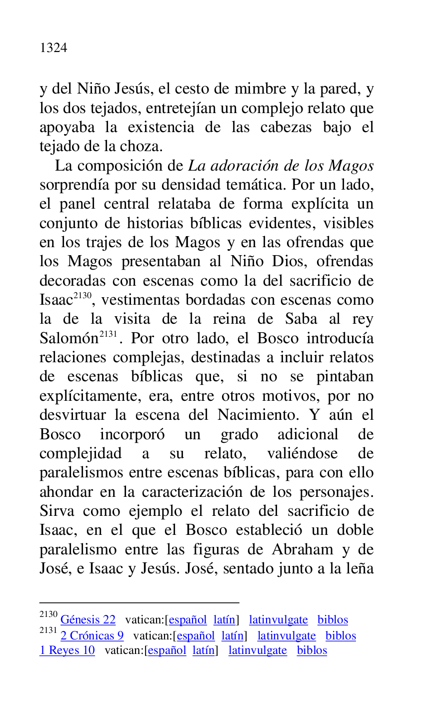
y del Niño Jesús, el cesto de mimbre y la pared, y 
los dos tejados, entretejían un complejo relato que 
apoyaba la existencia de las cabezas bajo el 
tejado de la choza. 

La composición de La adoración de los Magos 
sorprendía por su densidad temática. Por un lado, 
el panel central relataba de forma explícita un 
conjunto de historias bíblicas evidentes, visibles 
en los trajes de los Magos y en las ofrendas que 
los Magos presentaban al Niño Dios, ofrendas 
decoradas con escenas como la del sacrificio de 
Isaac 2130, vestimentas bordadas con escenas como 
la de la visita de la reina de Saba al rey 
Salomón 2131. Por otro lado, el Bosco introducía 
relaciones complejas, destinadas a incluir relatos 
de escenas bíblicas que, si no se pintaban 
explícitamente, era, entre otros motivos, por no 
desvirtuar la escena del Nacimiento. Y aún el 
Bosco incorporó un grado adicional de 
complejidad a su relato, valiéndose de 
paralelismos entre escenas bíblicas, para con ello 
ahondar en la caracterización de los personajes. 
Sirva como ejemplo el relato del sacrificio de 
Isaac, en el que el Bosco estableció un doble 
paralelismo entre las figuras de Abraham y de 
José, e Isaac y Jesús. José, sentado junto a la leña 

2130 Génesis 22 vatican:[español latín] latinvulgate biblos 

2131 2 Crónicas 9 vatican:[español latín] latinvulgate biblos 

1 Reyes 10 vatican:[español latín] latinvulgate biblos 


