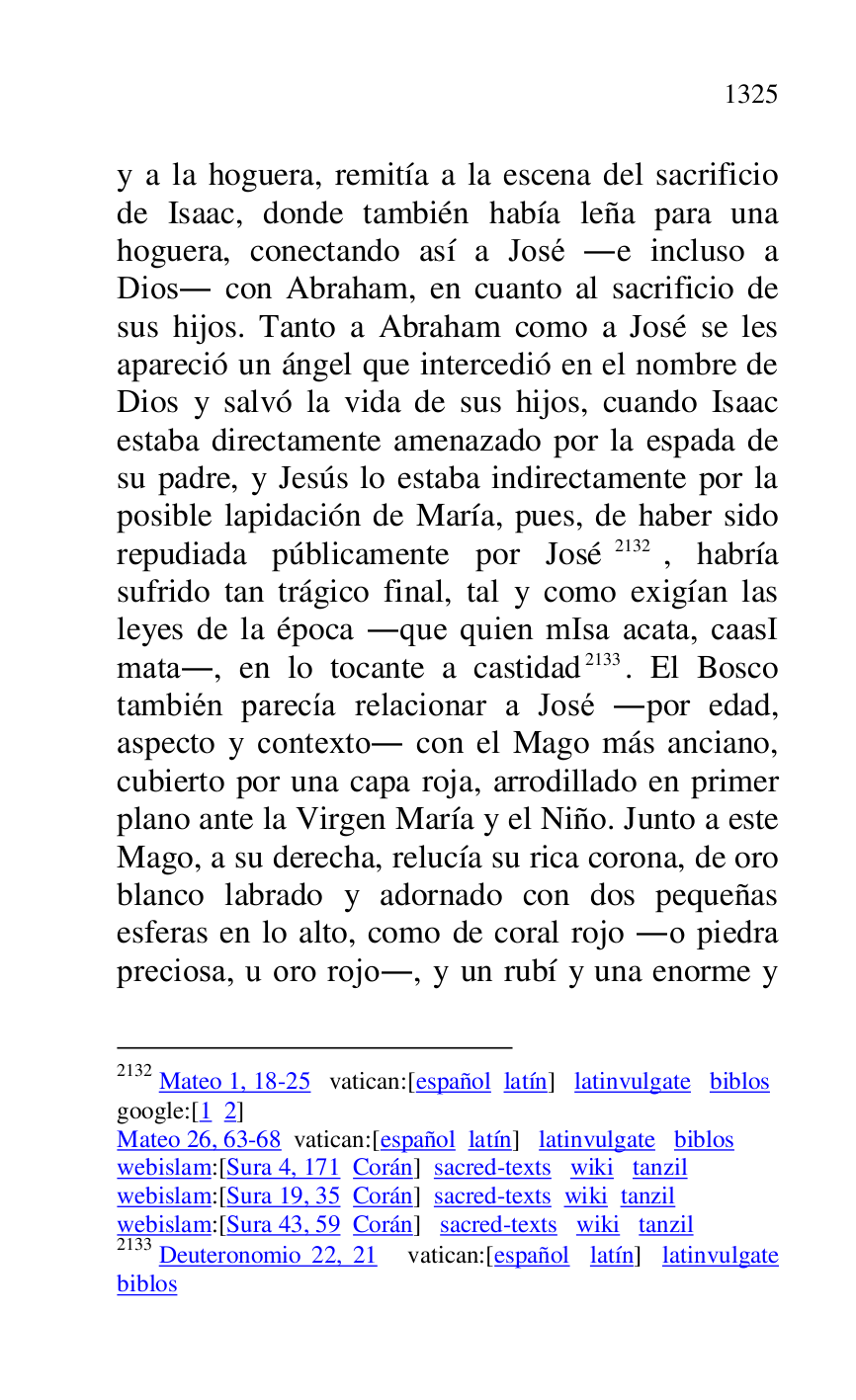 
y a la hoguera, remitía a la escena del sacrificio 
de Isaac, donde también había leña para una 
hoguera, conectando así a José .e incluso a 
Dios. con Abraham, en cuanto al sacrificio de 
sus hijos. Tanto a Abraham como a José se les 
apareció un ángel que intercedió en el nombre de 
Dios y salvó la vida de sus hijos, cuando Isaac 
estaba directamente amenazado por la espada de 
su padre, y Jesús lo estaba indirectamente por la 
posible lapidación de María, pues, de haber sido 
repudiada públicamente por José 2132, habría 
sufrido tan trágico final, tal y como exigían las 
leyes de la época .que quien mIsa acata, caasI 
mata., en lo tocante a castidad 2133. El Bosco 
también parecía relacionar a José .por edad, 
aspecto y contexto. con el Mago más anciano, 
cubierto por una capa roja, arrodillado en primer 
plano ante la Virgen María y el Niño. Junto a este 
Mago, a su derecha, relucía su rica corona, de oro 
blanco labrado y adornado con dos pequeñas 
esferas en lo alto, como de coral rojo .o piedra 
preciosa, u oro rojo., y un rubí y una enorme y 

2132 Mateo 1, 18-25 vatican:[español latín] latinvulgate biblos 

google:[1 2] 

Mateo 26, 63-68 vatican:[español latín] latinvulgate biblos 

webislam:[Sura 4, 171 Corán] sacred-texts wiki tanzil 

webislam:[Sura 19, 35 Corán] sacred-texts wiki tanzil 

webislam:[Sura 43, 59 Corán] sacred-texts wiki tanzil 

2133 Deuteronomio 22, 21 vatican:[español latín] latinvulgate 
biblos 


