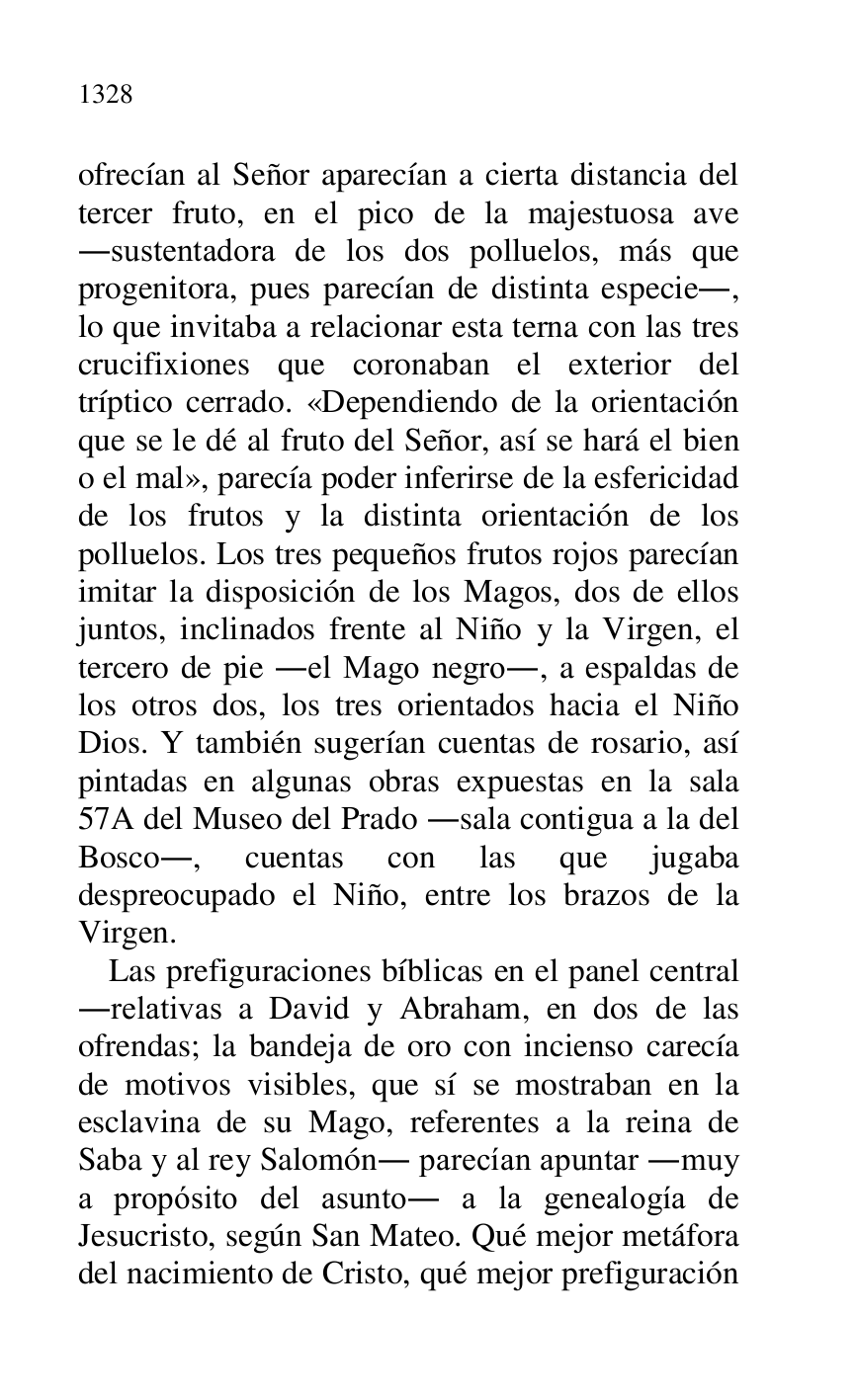 
ofrecían al Señor aparecían a cierta distancia del 
tercer fruto, en el pico de la majestuosa ave 
.sustentadora de los dos polluelos, más que 
progenitora, pues parecían de distinta especie., 
lo que invitaba a relacionar esta terna con las tres 
crucifixiones que coronaban el exterior del 
tríptico cerrado. «Dependiendo de la orientación 
que se le dé al fruto del Señor, así se hará el bien 
o el mal», parecía poder inferirse de la esfericidad 
de los frutos y la distinta orientación de los 
polluelos. Los tres pequeños frutos rojos parecían 
imitar la disposición de los Magos, dos de ellos 
juntos, inclinados frente al Niño y la Virgen, el 
tercero de pie .el Mago negro., a espaldas de 
los otros dos, los tres orientados hacia el Niño 
Dios. Y también sugerían cuentas de rosario, así 
pintadas en algunas obras expuestas en la sala 
57A del Museo del Prado .sala contigua a la del 
Bosco., cuentas con las que jugaba 
despreocupado el Niño, entre los brazos de la 
Virgen. 

Las prefiguraciones bíblicas en el panel central 
.relativas a David y Abraham, en dos de las 
ofrendas; la bandeja de oro con incienso carecía 
de motivos visibles, que sí se mostraban en la 
esclavina de su Mago, referentes a la reina de 
Saba y al rey Salomón. parecían apuntar .muy 
a propósito del asunto. a la genealogía de 
Jesucristo, según San Mateo. Qué mejor metáfora 
del nacimiento de Cristo, qué mejor prefiguración 



