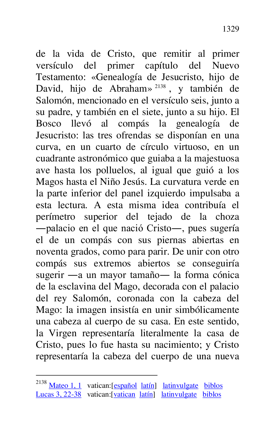 
de la vida de Cristo, que remitir al primer 
versículo del primer capítulo del Nuevo 
Testamento: «Genealogía de Jesucristo, hijo de 
David, hijo de Abraham» 2138, y también de 
Salomón, mencionado en el versículo seis, junto a 
su padre, y también en el siete, junto a su hijo. El 
Bosco llevó al compás la genealogía de 
Jesucristo: las tres ofrendas se disponían en una 
curva, en un cuarto de círculo virtuoso, en un 
cuadrante astronómico que guiaba a la majestuosa 
ave hasta los polluelos, al igual que guió a los 
Magos hasta el Niño Jesús. La curvatura verde en 
la parte inferior del panel izquierdo impulsaba a 
esta lectura. A esta misma idea contribuía el 
perímetro superior del tejado de la choza 
.palacio en el que nació Cristo., pues sugería 
el de un compás con sus piernas abiertas en 
noventa grados, como para parir. De unir con otro 
compás sus extremos abiertos se conseguiría 
sugerir .a un mayor tamaño. la forma cónica 
de la esclavina del Mago, decorada con el palacio 
del rey Salomón, coronada con la cabeza del 
Mago: la imagen insistía en unir simbólicamente 
una cabeza al cuerpo de su casa. En este sentido, 
la Virgen representaría literalmente la casa de 
Cristo, pues lo fue hasta su nacimiento; y Cristo 
representaría la cabeza del cuerpo de una nueva 

2138 Mateo 1, 1 vatican:[español latín] latinvulgate biblos 

Lucas 3, 22-38 vatican:[vatican latín] latinvulgate biblos 


