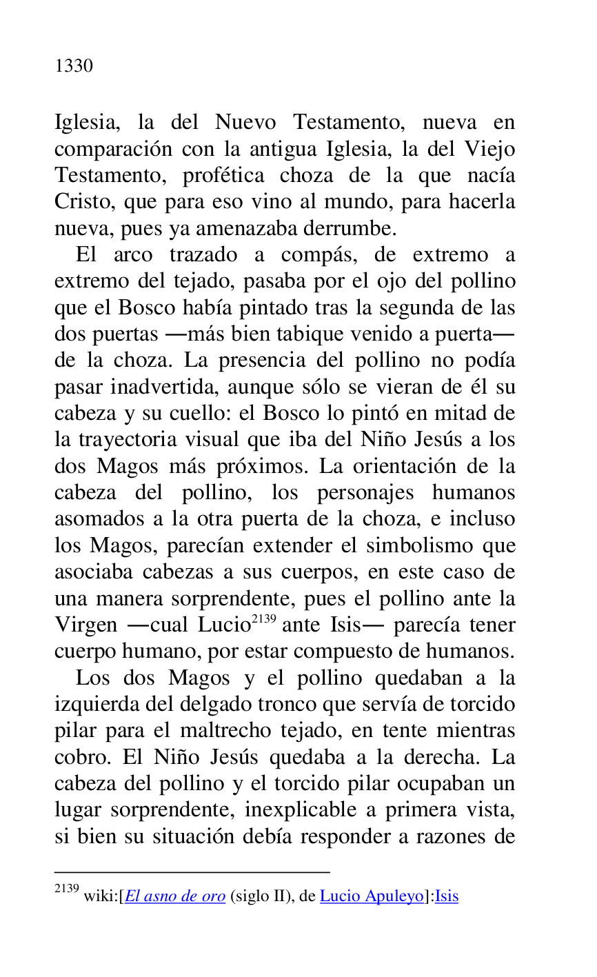 
Iglesia, la del Nuevo Testamento, nueva en 
comparación con la antigua Iglesia, la del Viejo 
Testamento, profética choza de la que nacía 
Cristo, que para eso vino al mundo, para hacerla 
nueva, pues ya amenazaba derrumbe. 

El arco trazado a compás, de extremo a 
extremo del tejado, pasaba por el ojo del pollino 
que el Bosco había pintado tras la segunda de las 
dos puertas .más bien tabique venido a puerta. 
de la choza. La presencia del pollino no podía 
pasar inadvertida, aunque sólo se vieran de él su 
cabeza y su cuello: el Bosco lo pintó en mitad de 
la trayectoria visual que iba del Niño Jesús a los 
dos Magos más próximos. La orientación de la 
cabeza del pollino, los personajes humanos 
asomados a la otra puerta de la choza, e incluso 
los Magos, parecían extender el simbolismo que 
asociaba cabezas a sus cuerpos, en este caso de 
una manera sorprendente, pues el pollino ante la 
Virgen .cual Lucio 2139 ante Isis. parecía tener 
cuerpo humano, por estar compuesto de humanos. 

2139 wiki:[El asno de oro (siglo II), de Lucio Apuleyo]:Isis 

Los dos Magos y el pollino quedaban a la 
izquierda del delgado tronco que servía de torcido 
pilar para el maltrecho tejado, en tente mientras 
cobro. El Niño Jesús quedaba a la derecha. La 
cabeza del pollino y el torcido pilar ocupaban un 
lugar sorprendente, inexplicable a primera vista, 
si bien su situación debía responder a razones de 


