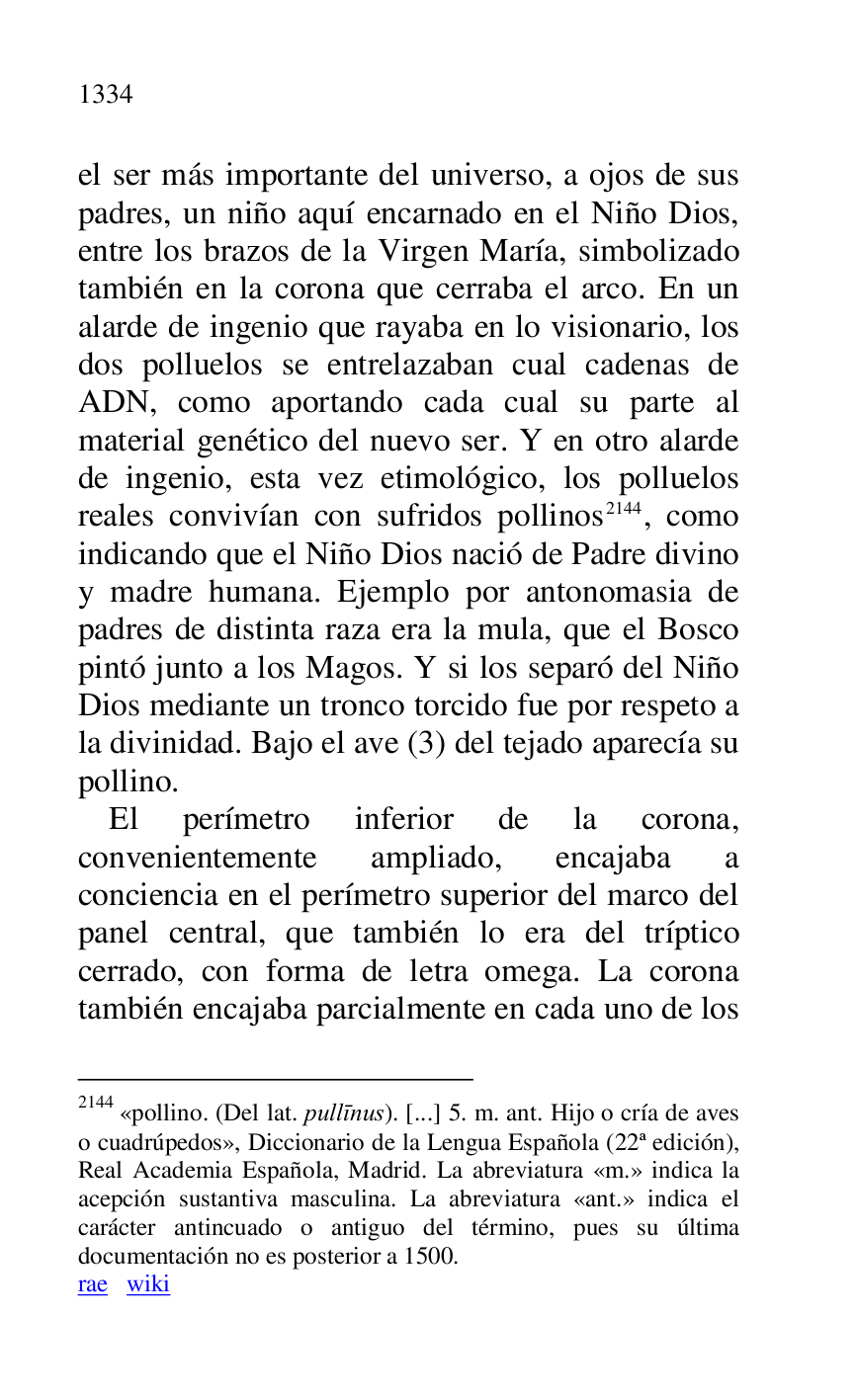 
el ser más importante del universo, a ojos de sus 
padres, un niño aquí encarnado en el Niño Dios, 
entre los brazos de la Virgen María, simbolizado 
también en la corona que cerraba el arco. En un 
alarde de ingenio que rayaba en lo visionario, los 
dos polluelos se entrelazaban cual cadenas de 
ADN, como aportando cada cual su parte al 
material genético del nuevo ser. Y en otro alarde 
de ingenio, esta vez etimológico, los polluelos 
reales convivían con sufridos pollinos 2144, como 
indicando que el Niño Dios nació de Padre divino 
y madre humana. Ejemplo por antonomasia de 
padres de distinta raza era la mula, que el Bosco 
pintó junto a los Magos. Y si los separó del Niño 
Dios mediante un tronco torcido fue por respeto a 
la divinidad. Bajo el ave (3) del tejado aparecía su 
pollino. 

2144 «pollino. (Del lat. pullinus). [...] 5. m. ant. Hijo o cría de aves 
o cuadrúpedos», Diccionario de la Lengua Española (22ª edición), 
Real Academia Española, Madrid. La abreviatura «m.» indica la 
acepción sustantiva masculina. La abreviatura «ant.» indica el 
carácter antincuado o antiguo del término, pues su última 
documentación no es posterior a 1500. 

rae wiki 

El perímetro inferior de la corona, 
convenientemente ampliado, encajaba a 
conciencia en el perímetro superior del marco del 
panel central, que también lo era del tríptico 
cerrado, con forma de letra omega. La corona 
también encajaba parcialmente en cada uno de los 


