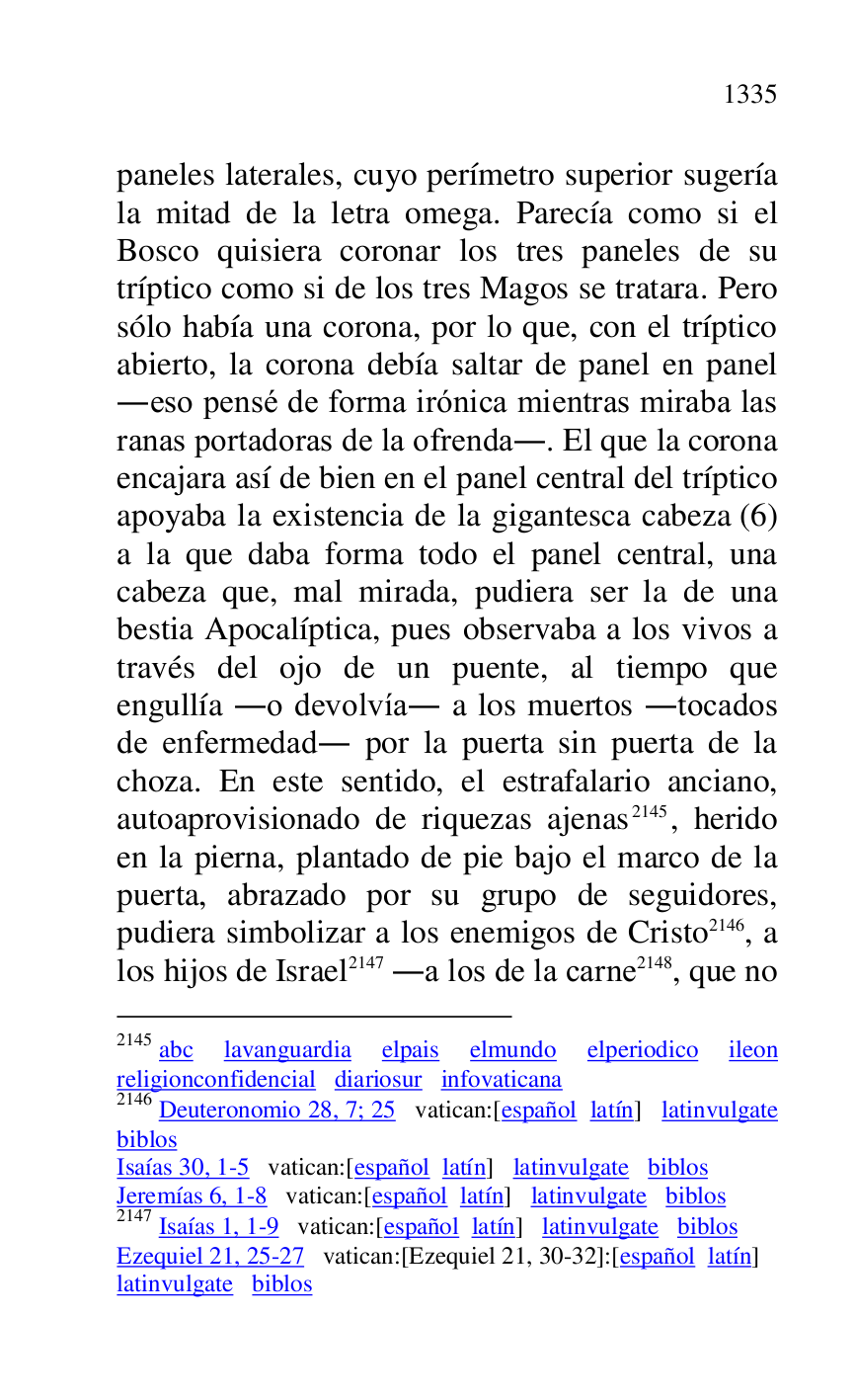 
paneles laterales, cuyo perímetro superior sugería 
la mitad de la letra omega. Parecía como si el 
Bosco quisiera coronar los tres paneles de su 
tríptico como si de los tres Magos se tratara. Pero 
sólo había una corona, por lo que, con el tríptico 
abierto, la corona debía saltar de panel en panel 
.eso pensé de forma irónica mientras miraba las 
ranas portadoras de la ofrenda.. El que la corona 
encajara así de bien en el panel central del tríptico 
apoyaba la existencia de la gigantesca cabeza (6) 
a la que daba forma todo el panel central, una 
cabeza que, mal mirada, pudiera ser la de una 
bestia Apocalíptica, pues observaba a los vivos a 
través del ojo de un puente, al tiempo que 
engullía .o devolvía. a los muertos .tocados 
de enfermedad. por la puerta sin puerta de la 
choza. En este sentido, el estrafalario anciano, 
autoaprovisionado de riquezas ajenas 2145, herido 
en la pierna, plantado de pie bajo el marco de la 
puerta, abrazado por su grupo de seguidores, 
pudiera simbolizar a los enemigos de Cristo 2146, a 
los hijos de Israel 2147 .a los de la carne 2148, que no 

2145 abc lavanguardia elpais elmundo elperiodico ileon 
religionconfidencial diariosur infovaticana 

2146 Deuteronomio 28, 7; 25 vatican:[español latín] latinvulgate 
biblos 

Isaías 30, 1-5 vatican:[español latín] latinvulgate biblos 

Jeremías 6, 1-8 vatican:[español latín] latinvulgate biblos 

2147 Isaías 1, 1-9 vatican:[español latín] latinvulgate biblos 

Ezequiel 21, 25-27 vatican:[Ezequiel 21, 30-32]:[español latín] 

latinvulgate biblos 


