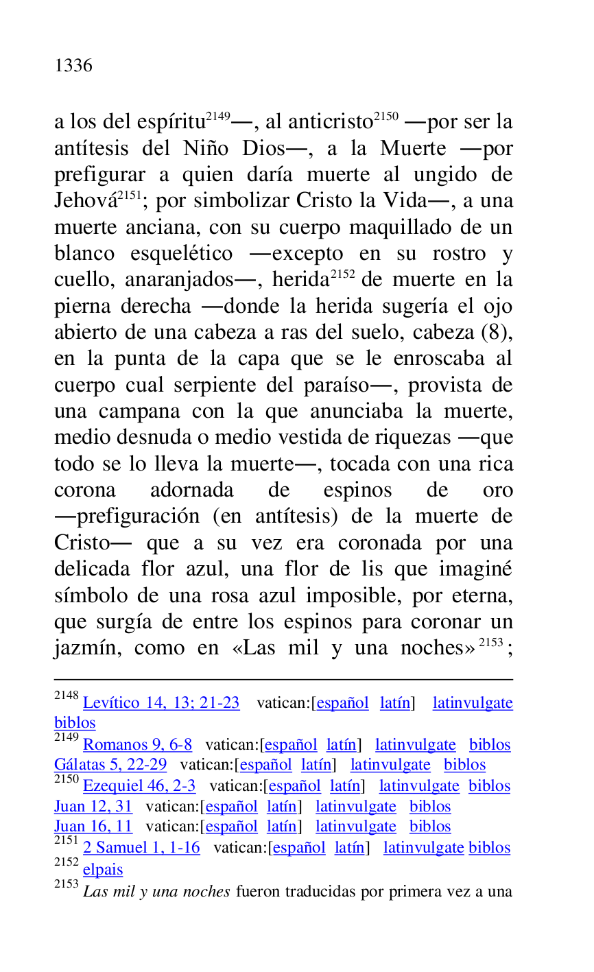 
2148 Levítico 14, 13; 21-23 vatican:[español latín] latinvulgate 
biblos 

2149 Romanos 9, 6-8 vatican:[español latín] latinvulgate biblos 

Gálatas 5, 22-29 vatican:[español latín] latinvulgate biblos 

2150 Ezequiel 46, 2-3 vatican:[español latín] latinvulgate biblos 

Juan 12, 31 vatican:[español latín] latinvulgate biblos 

Juan 16, 11 vatican:[español latín] latinvulgate biblos 

2151 2 Samuel 1, 1-16 vatican:[español latín] latinvulgate biblos 

2152 elpais 

2153 Las mil y una noches fueron traducidas por primera vez a una 

a los del espíritu 2149., al anticristo 2150 .por ser la 
antítesis del Niño Dios., a la Muerte .por 
prefigurar a quien daría muerte al ungido de 
Jehová 2151; por simbolizar Cristo la Vida., a una 
muerte anciana, con su cuerpo maquillado de un 
blanco esquelético .excepto en su rostro y 
cuello, anaranjados., herida 2152 de muerte en la 
pierna derecha .donde la herida sugería el ojo 
abierto de una cabeza a ras del suelo, cabeza (8), 
en la punta de la capa que se le enroscaba al 
cuerpo cual serpiente del paraíso., provista de 
una campana con la que anunciaba la muerte, 
medio desnuda o medio vestida de riquezas .que 
todo se lo lleva la muerte., tocada con una rica 
corona adornada de espinos de oro 
.prefiguración (en antítesis) de la muerte de 
Cristo. que a su vez era coronada por una 
delicada flor azul, una flor de lis que imaginé 
símbolo de una rosa azul imposible, por eterna, 
que surgía de entre los espinos para coronar un 
jazmín, como en «Las mil y una noches» 2153; 



