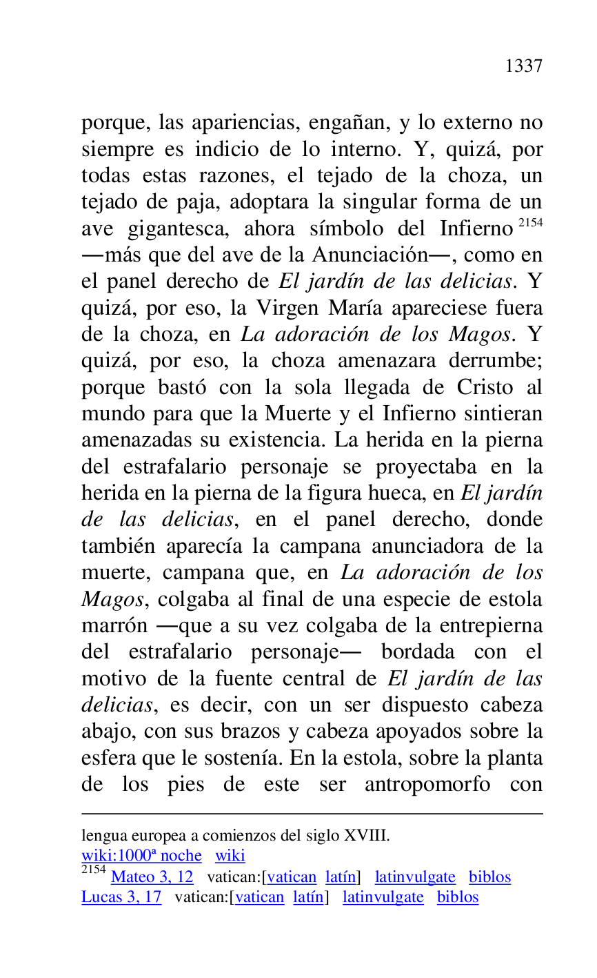 
lengua europea a comienzos del siglo XVIII. 

wiki:1000ª noche wiki 

2154 Mateo 3, 12 vatican:[vatican latín] latinvulgate biblos 

Lucas 3, 17 vatican:[vatican latín] latinvulgate biblos 

porque, las apariencias, engañan, y lo externo no 
siempre es indicio de lo interno. Y, quizá, por 
todas estas razones, el tejado de la choza, un 
tejado de paja, adoptara la singular forma de un 
ave gigantesca, ahora símbolo del Infierno 2154 
.más que del ave de la Anunciación., como en 
el panel derecho de El jardín de las delicias. Y 
quizá, por eso, la Virgen María apareciese fuera 
de la choza, en La adoración de los Magos. Y 
quizá, por eso, la choza amenazara derrumbe; 
porque bastó con la sola llegada de Cristo al 
mundo para que la Muerte y el Infierno sintieran 
amenazadas su existencia. La herida en la pierna 
del estrafalario personaje se proyectaba en la 
herida en la pierna de la figura hueca, en El jardín 
de las delicias, en el panel derecho, donde 
también aparecía la campana anunciadora de la 
muerte, campana que, en La adoración de los 
Magos, colgaba al final de una especie de estola 
marrón .que a su vez colgaba de la entrepierna 
del estrafalario personaje. bordada con el 
motivo de la fuente central de El jardín de las 
delicias, es decir, con un ser dispuesto cabeza 
abajo, con sus brazos y cabeza apoyados sobre la 
esfera que le sostenía. En la estola, sobre la planta 
de los pies de este ser antropomorfo con 


