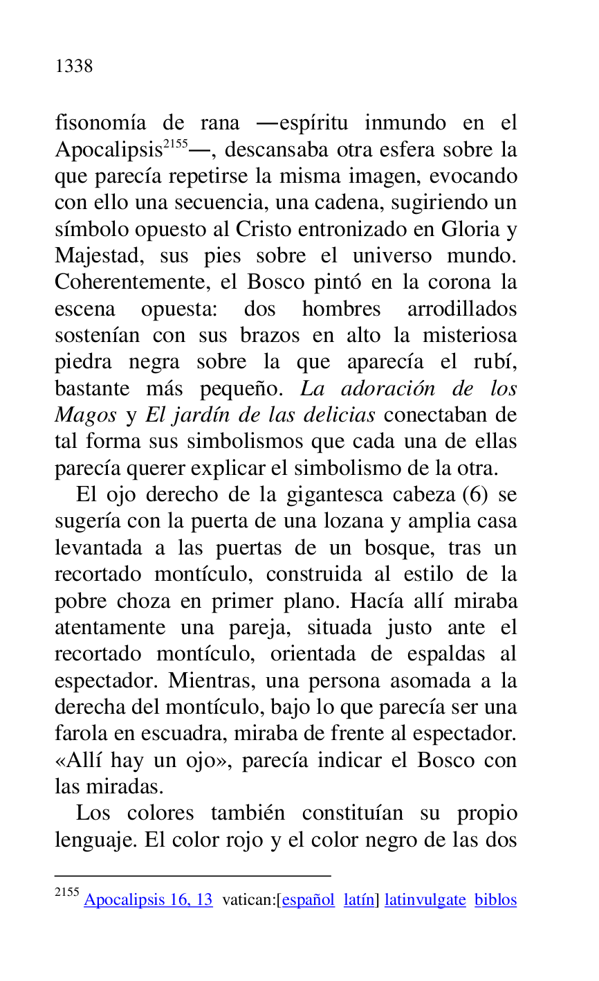 
fisonomía de rana .espíritu inmundo en el 
Apocalipsis 2155., descansaba otra esfera sobre la 
que parecía repetirse la misma imagen, evocando 
con ello una secuencia, una cadena, sugiriendo un 
símbolo opuesto al Cristo entronizado en Gloria y 
Majestad, sus pies sobre el universo mundo. 
Coherentemente, el Bosco pintó en la corona la 
escena opuesta: dos hombres arrodillados 
sostenían con sus brazos en alto la misteriosa 
piedra negra sobre la que aparecía el rubí, 
bastante más pequeño. La adoración de los 
Magos y El jardín de las delicias conectaban de 
tal forma sus simbolismos que cada una de ellas 
parecía querer explicar el simbolismo de la otra. 

2155 Apocalipsis 16, 13 vatican:[español latín] latinvulgate biblos 

El ojo derecho de la gigantesca cabeza (6) se 
sugería con la puerta de una lozana y amplia casa 
levantada a las puertas de un bosque, tras un 
recortado montículo, construida al estilo de la 
pobre choza en primer plano. Hacía allí miraba 
atentamente una pareja, situada justo ante el 
recortado montículo, orientada de espaldas al 
espectador. Mientras, una persona asomada a la 
derecha del montículo, bajo lo que parecía ser una 
farola en escuadra, miraba de frente al espectador. 
«Allí hay un ojo», parecía indicar el Bosco con 
las miradas. 

Los colores también constituían su propio 
lenguaje. El color rojo y el color negro de las dos 


