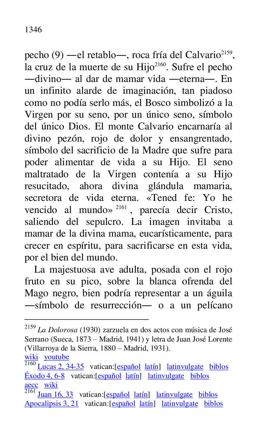 
pecho (9) .el retablo., roca fría del Calvario 2159, 
la cruz de la muerte de su Hijo 2160. Sufre el pecho 
.divino. al dar de mamar vida .eterna.. En 
un infinito alarde de imaginación, tan piadoso 
como no podía serlo más, el Bosco simbolizó a la 
Virgen por su seno, por un único seno, símbolo 
del único Dios. El monte Calvario encarnaría al 
divino pezón, rojo de dolor y ensangrentado, 
símbolo del sacrificio de la Madre que sufre para 
poder alimentar de vida a su Hijo. El seno 
maltratado de la Virgen contenía a su Hijo 
resucitado, ahora divina glándula mamaria, 
secretora de vida eterna. «Tened fe: Yo he 
vencido al mundo» 2161, parecía decir Cristo, 
saliendo del sepulcro. La imagen invitaba a 
mamar de la divina mama, eucarísticamente, para 
crecer en espíritu, para sacrificarse en esta vida, 
por el bien del mundo. 

2159 La Dolorosa (1930) zarzuela en dos actos con música de José 
Serrano (Sueca, 1873 R Madrid, 1941) y letra de Juan José Lorente 
(Villarroya de la Sierra, 1880 R Madrid, 1931). 

wiki youtube 

2160 Lucas 2, 34-35 vatican:[español latín] latinvulgate biblos 

Éxodo 4, 6-8 vatican:[español latín] latinvulgate biblos 

aecc wiki 

2161 Juan 16, 33 vatican:[español latín] latinvulgate biblos 

Apocalipsis 3, 21 vatican:[español latín] latinvulgate biblos 

La majestuosa ave adulta, posada con el rojo 
fruto en su pico, sobre la blanca ofrenda del 
Mago negro, bien podría representar a un águila 
.símbolo de resurrección. o a un pelícano 


