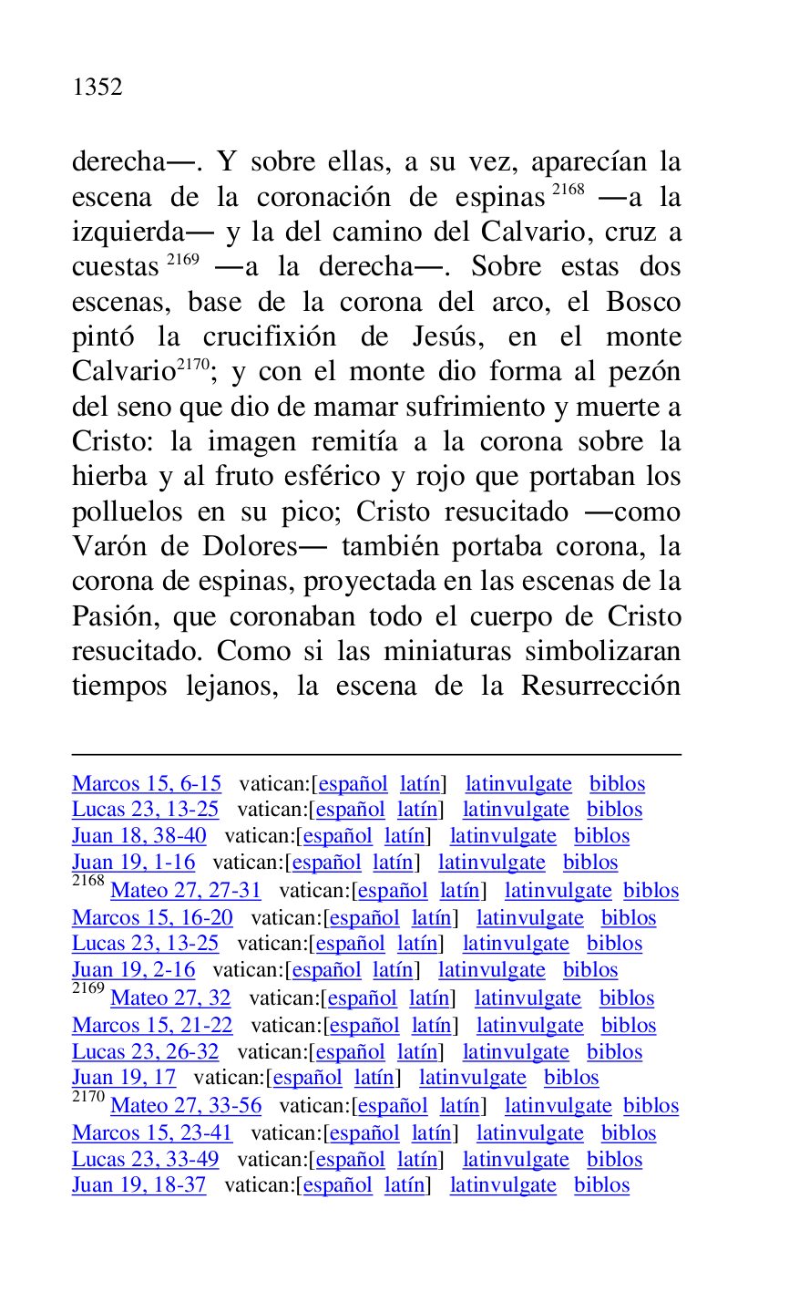 
Marcos 15, 6-15 vatican:[español latín] latinvulgate biblos 

Lucas 23, 13-25 vatican:[español latín] latinvulgate biblos 

Juan 18, 38-40 vatican:[español latín] latinvulgate biblos 

Juan 19, 1-16 vatican:[español latín] latinvulgate biblos 

2168 Mateo 27, 27-31 vatican:[español latín] latinvulgate biblos 

Marcos 15, 16-20 vatican:[español latín] latinvulgate biblos 

Lucas 23, 13-25 vatican:[español latín] latinvulgate biblos 

Juan 19, 2-16 vatican:[español latín] latinvulgate biblos 

2169 Mateo 27, 32 vatican:[español latín] latinvulgate biblos 

Marcos 15, 21-22 vatican:[español latín] latinvulgate biblos 

Lucas 23, 26-32 vatican:[español latín] latinvulgate biblos 

Juan 19, 17 vatican:[español latín] latinvulgate biblos 

2170 Mateo 27, 33-56 vatican:[español latín] latinvulgate biblos 

Marcos 15, 23-41 vatican:[español latín] latinvulgate biblos 

Lucas 23, 33-49 vatican:[español latín] latinvulgate biblos 

Juan 19, 18-37 vatican:[español latín] latinvulgate biblos 

derecha.. Y sobre ellas, a su vez, aparecían la 
escena de la coronación de espinas 2168 .a la 
izquierda. y la del camino del Calvario, cruz a 
cuestas 2169 .a la derecha.. Sobre estas dos 
escenas, base de la corona del arco, el Bosco 
pintó la crucifixión de Jesús, en el monte 
Calvario 2170; y con el monte dio forma al pezón 
del seno que dio de mamar sufrimiento y muerte a 
Cristo: la imagen remitía a la corona sobre la 
hierba y al fruto esférico y rojo que portaban los 
polluelos en su pico; Cristo resucitado .como 
Varón de Dolores. también portaba corona, la 
corona de espinas, proyectada en las escenas de la 
Pasión, que coronaban todo el cuerpo de Cristo 
resucitado. Como si las miniaturas simbolizaran 
tiempos lejanos, la escena de la Resurrección 


