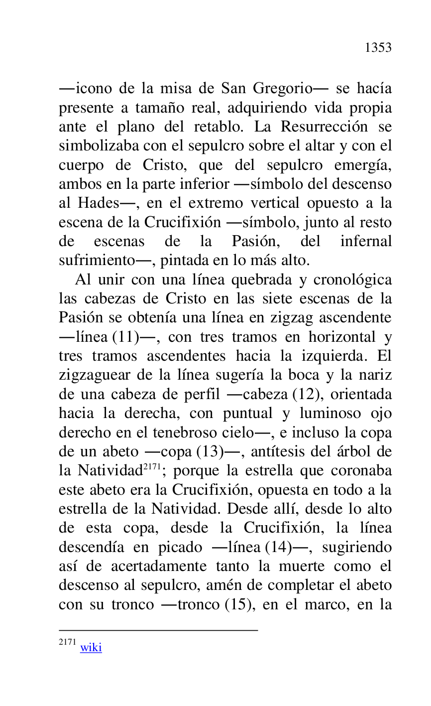 
.icono de la misa de San Gregorio. se hacía 
presente a tamaño real, adquiriendo vida propia 
ante el plano del retablo. La Resurrección se 
simbolizaba con el sepulcro sobre el altar y con el 
cuerpo de Cristo, que del sepulcro emergía, 
ambos en la parte inferior .símbolo del descenso 
al Hades., en el extremo vertical opuesto a la 
escena de la Crucifixión .símbolo, junto al resto 
de escenas de la Pasión, del infernal 
sufrimiento., pintada en lo más alto. 

Al unir con una línea quebrada y cronológica 
las cabezas de Cristo en las siete escenas de la 
Pasión se obtenía una línea en zigzag ascendente 
.línea (11)., con tres tramos en horizontal y 
tres tramos ascendentes hacia la izquierda. El 
zigzaguear de la línea sugería la boca y la nariz 
de una cabeza de perfil .cabeza (12), orientada 
hacia la derecha, con puntual y luminoso ojo 
derecho en el tenebroso cielo., e incluso la copa 
de un abeto .copa (13)., antítesis del árbol de 
la Natividad 2171; porque la estrella que coronaba 
este abeto era la Crucifixión, opuesta en todo a la 
estrella de la Natividad. Desde allí, desde lo alto 
de esta copa, desde la Crucifixión, la línea 
descendía en picado .línea (14)., sugiriendo 
así de acertadamente tanto la muerte como el 
descenso al sepulcro, amén de completar el abeto 
con su tronco .tronco (15), en el marco, en la 

2171 wiki 


